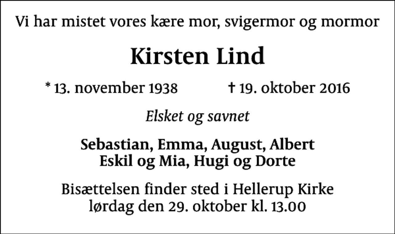 <p>Vi har mistet vores kære mor, svigermor og mormor<br />Kirsten Lind<br />* 13. november 1938 ✝ 19. oktober 2016<br />Elsket og savnet<br />Sebastian, Emma, August, Albert Eskil og Mia, Hugi og Dorte<br />Bisættelsen finder sted i Hellerup Kirke lørdag den 29. oktober kl. 13.00</p>