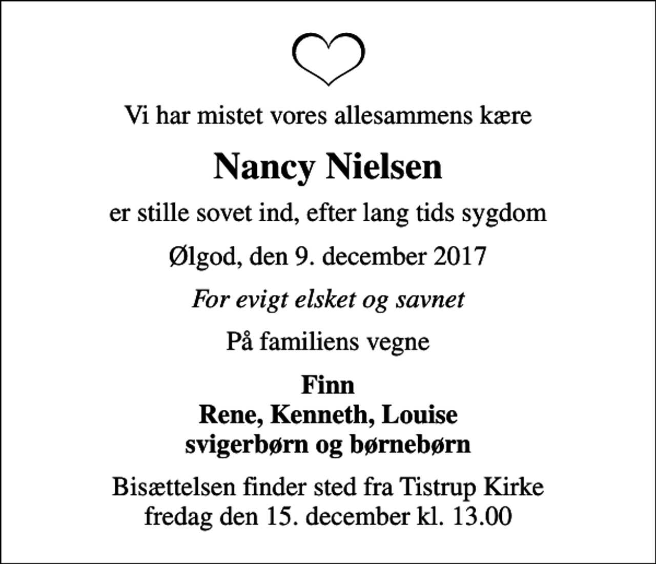 <p>Vi har mistet vores allesammens kære<br />Nancy Nielsen<br />er stille sovet ind, efter lang tids sygdom<br />Ølgod, den 9. december 2017<br />For evigt elsket og savnet<br />På familiens vegne<br />Finn Rene, Kenneth, Louise svigerbørn og børnebørn<br />Bisættelsen finder sted fra Tistrup Kirke fredag den 15. december kl. 13.00</p>