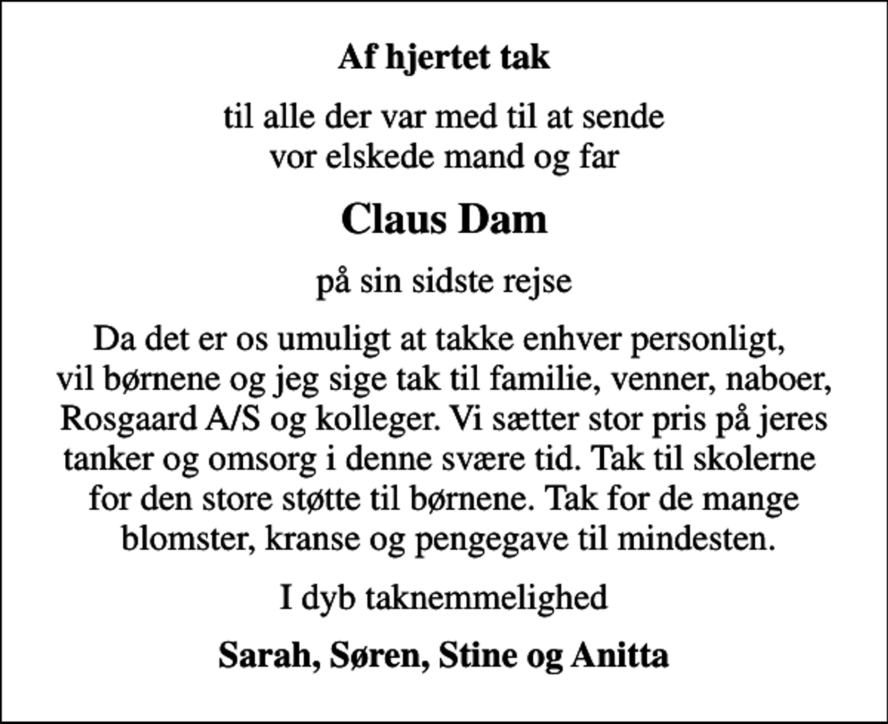 <p>Af hjertet tak<br />til alle der var med til at sende vor elskede mand og far<br />Claus Dam<br />på sin sidste rejse<br />Da det er os umuligt at takke enhver personligt, vil børnene og jeg sige tak til familie, venner, naboer, Rosgaard A/S og kolleger. Vi sætter stor pris på jeres tanker og omsorg i denne svære tid. Tak til skolerne for den store støtte til børnene. Tak for de mange blomster, kranse og pengegave til mindesten.<br />I dyb taknemmelighed<br />Sarah, Søren, Stine og Anitta</p>