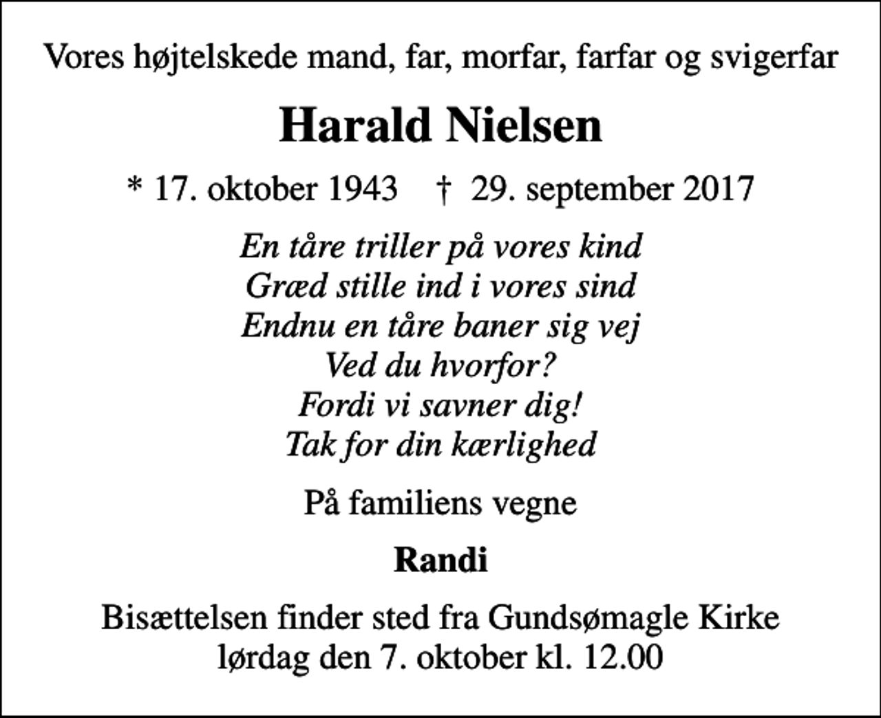 <p>Vores højtelskede mand, far, morfar, farfar og svigerfar<br />Harald Nielsen<br />* 17. oktober 1943 ✝ 29. september 2017<br />En tåre triller på vores kind Græd stille ind i vores sind Endnu en tåre baner sig vej Ved du hvorfor? Fordi vi savner dig! Tak for din kærlighed<br />På familiens vegne<br />Randi<br />Bisættelsen finder sted fra Gundsømagle Kirke lørdag den 7. oktober kl. 12.00</p>