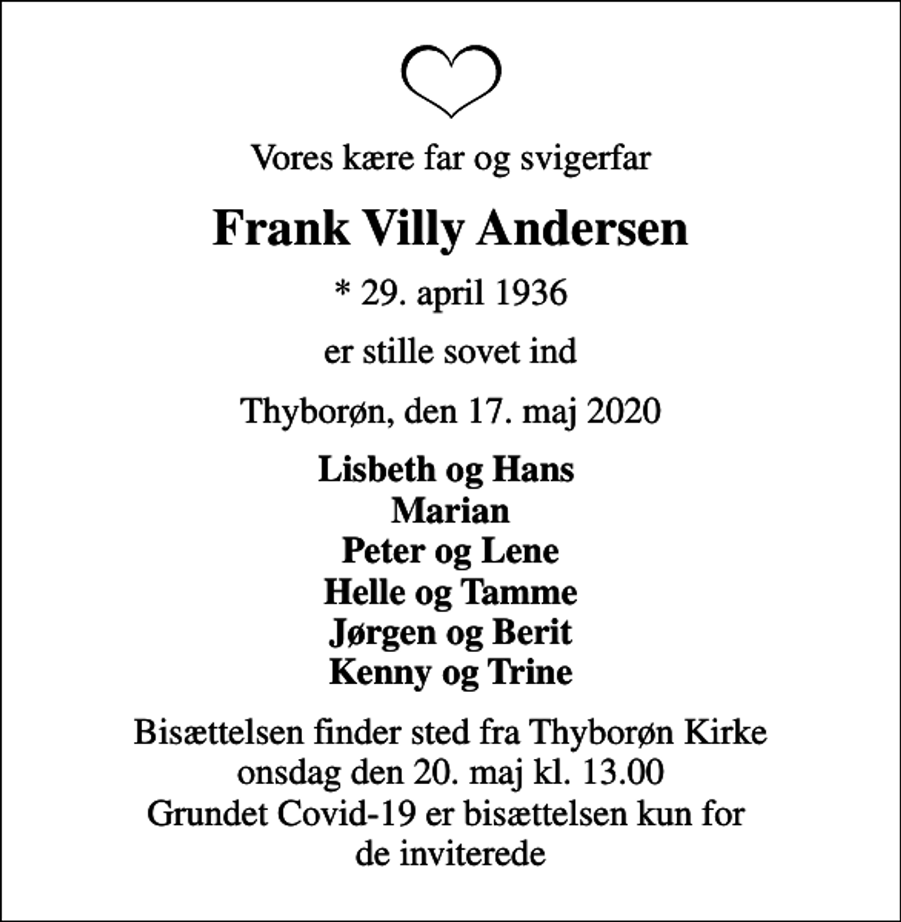 <p>Vores kære far og svigerfar<br />Frank Villy Andersen<br />* 29. april 1936<br />er stille sovet ind<br />Thyborøn, den 17. maj 2020<br />Lisbeth og Hans Marian Peter og Lene Helle og Tamme Jørgen og Berit Kenny og Trine<br />Bisættelsen finder sted fra Thyborøn Kirke onsdag den 20. maj kl. 13.00 Grundet Covid-19 er bisættelsen kun for de inviterede</p>