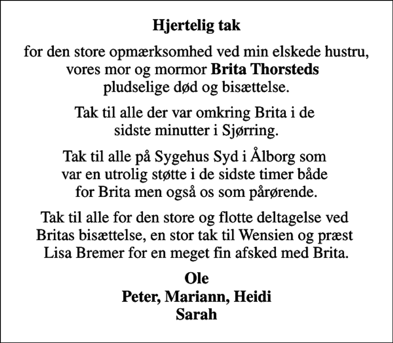 <p>Hjertelig tak<br />for den store opmærksomhed ved min elskede hustru, vores mor og mormor <em>Brita Thorsteds</em> pludselige død og bisættelse.<br />Tak til alle der var omkring Brita i de sidste minutter i Sjørring.<br />Tak til alle på Sygehus Syd i Ålborg som var en utrolig støtte i de sidste timer både for Brita men også os som pårørende.<br />Tak til alle for den store og flotte deltagelse ved Britas bisættelse, en stor tak til Wensien og præst Lisa Bremer for en meget fin afsked med Brita.<br />Ole Peter, Mariann, Heidi Sarah</p>