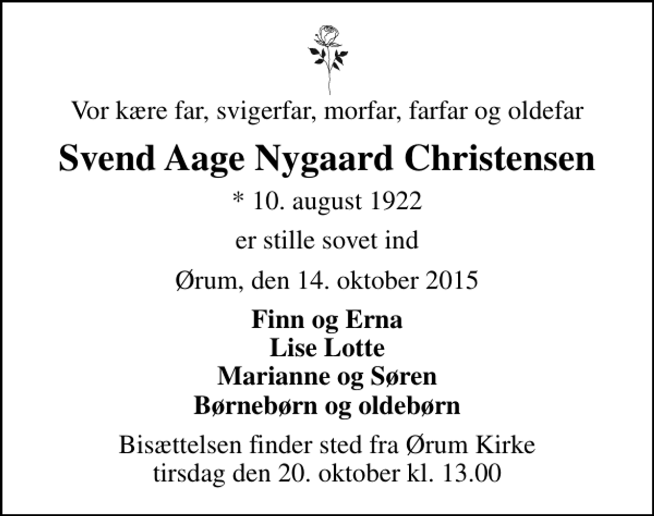 <p>Vor kære far, svigerfar, morfar, farfar og oldefar<br />Svend Aage Nygaard Christensen<br />* 10. august 1922<br />er stille sovet ind<br />Ørum, den 14. oktober 2015<br />Finn og Erna Lise Lotte Marianne og Søren Børnebørn og oldebørn<br />Bisættelsen finder sted fra Ørum Kirke tirsdag den 20. oktober kl. 13.00</p>