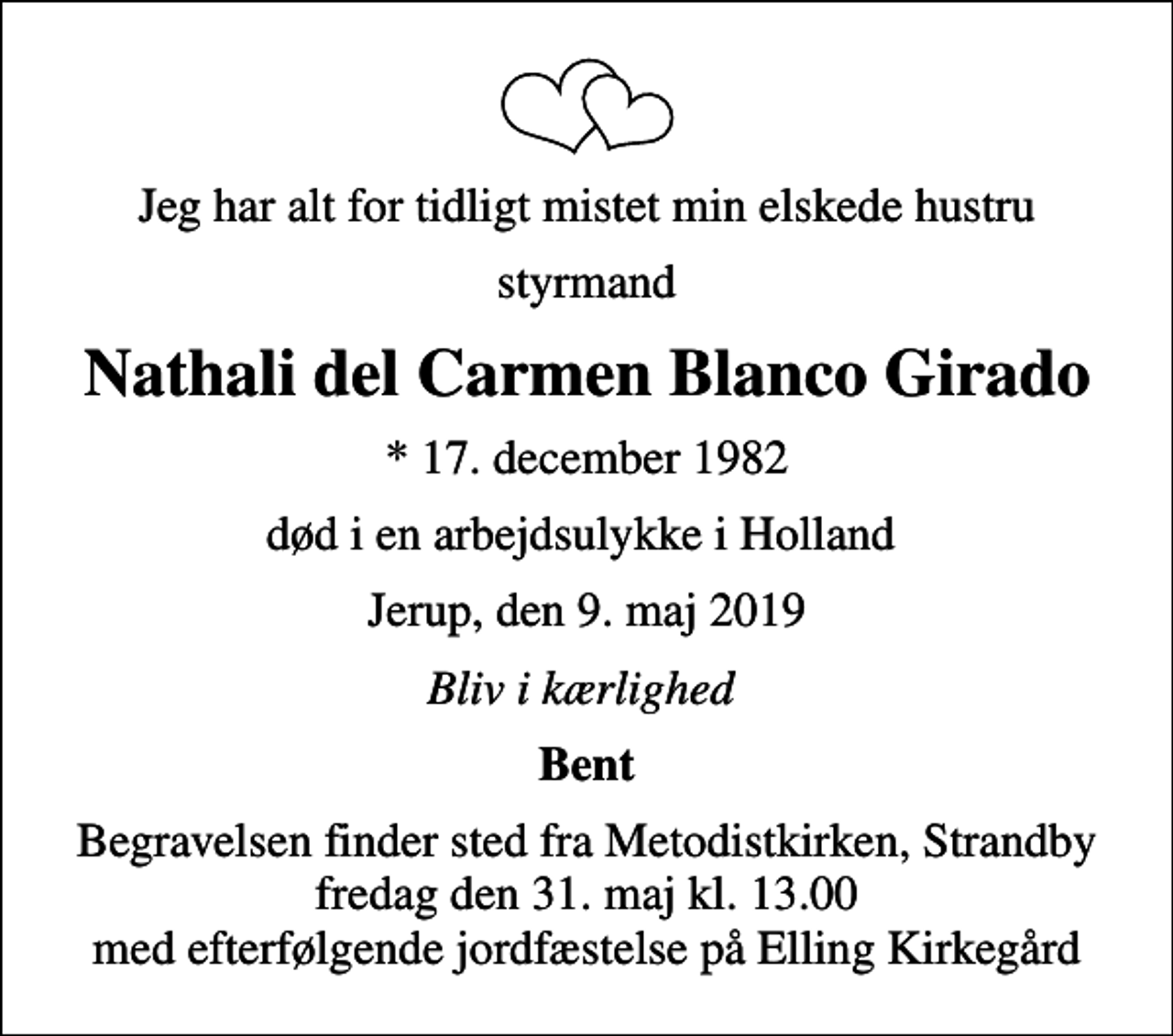 <p>Jeg har alt for tidligt mistet min elskede hustru<br />styrmand<br />Nathali del Carmen Blanco Girado<br />* 17. december 1982<br />død i en arbejdsulykke i Holland<br />Jerup, den 9. maj 2019<br />Bliv i kærlighed<br />Bent<br />Begravelsen finder sted fra Metodistkirken, Strandby fredag den 31. maj kl. 13.00 med efterfølgende jordfæstelse på Elling Kirkegård</p>