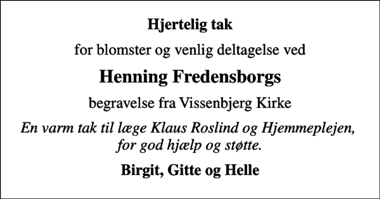 <p>Hjertelig tak<br />for blomster og venlig deltagelse ved<br />Henning Fredensborgs<br />begravelse fra Vissenbjerg Kirke<br />En varm tak til læge Klaus Roslind og Hjemmeplejen, for god hjælp og støtte.<br />Birgit, Gitte og Helle</p>