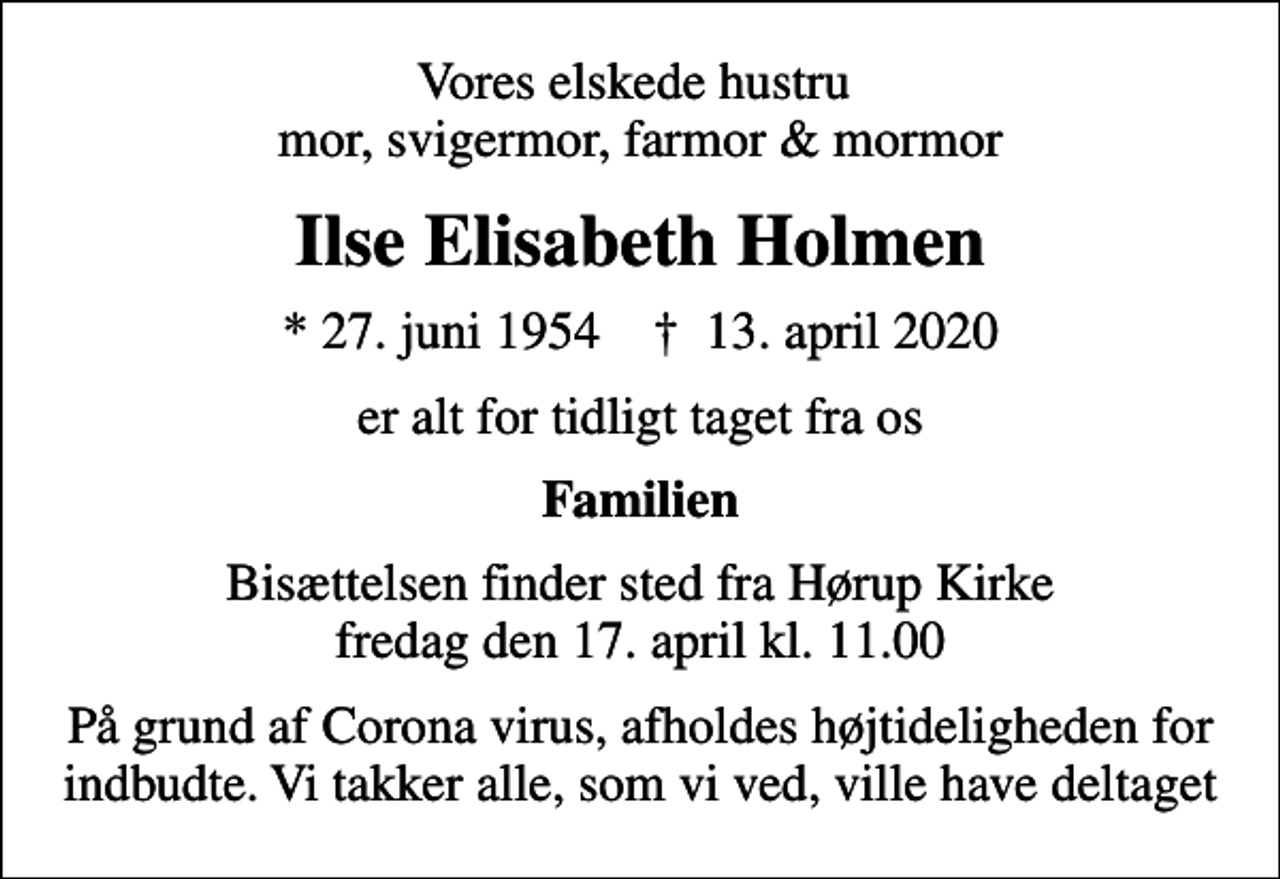 <p>Vores elskede hustru mor, svigermor, farmor &amp; mormor<br />Ilse Elisabeth Holmen<br />* 27. juni 1954 ✝ 13. april 2020<br />er alt for tidligt taget fra os<br />Familien<br />Bisættelsen finder sted fra Hørup Kirke fredag den 17. april kl. 11.00<br />På grund af Corona virus, afholdes højtideligheden for indbudte. Vi takker alle, som vi ved, ville have deltaget</p>