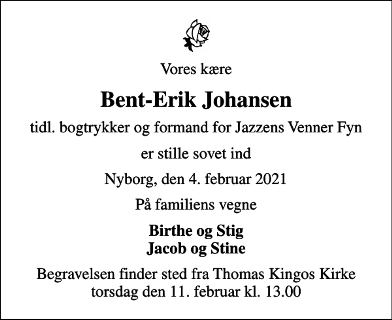<p>Vores kære<br />Bent-Erik Johansen<br />tidl. bogtrykker og formand for Jazzens Venner Fyn<br />er stille sovet ind<br />Nyborg, den 4. februar 2021<br />På familiens vegne<br />Birthe og Stig Jacob og Stine<br />Begravelsen finder sted fra Thomas Kingos Kirke torsdag den 11. februar kl. 13.00</p>