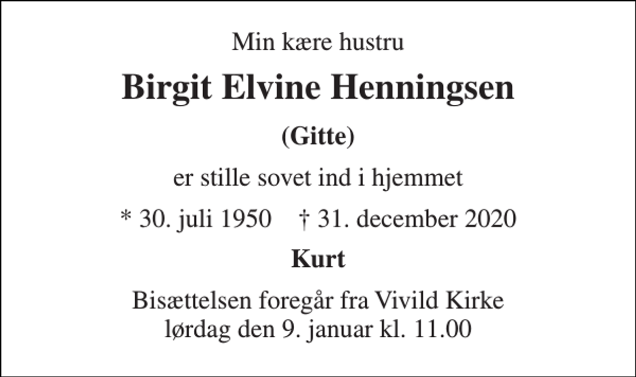 <p>Min kære hustru<br />Birgit Elvine Henningsen<br />(Gitte)<br />er stille sovet ind i hjemmet<br />* 30. juli 1950 † 31. december 2020<br />Kurt<br />Bisættelsen foregår fra Vivild Kirke lørdag den 9. januar kl. 11.00</p>