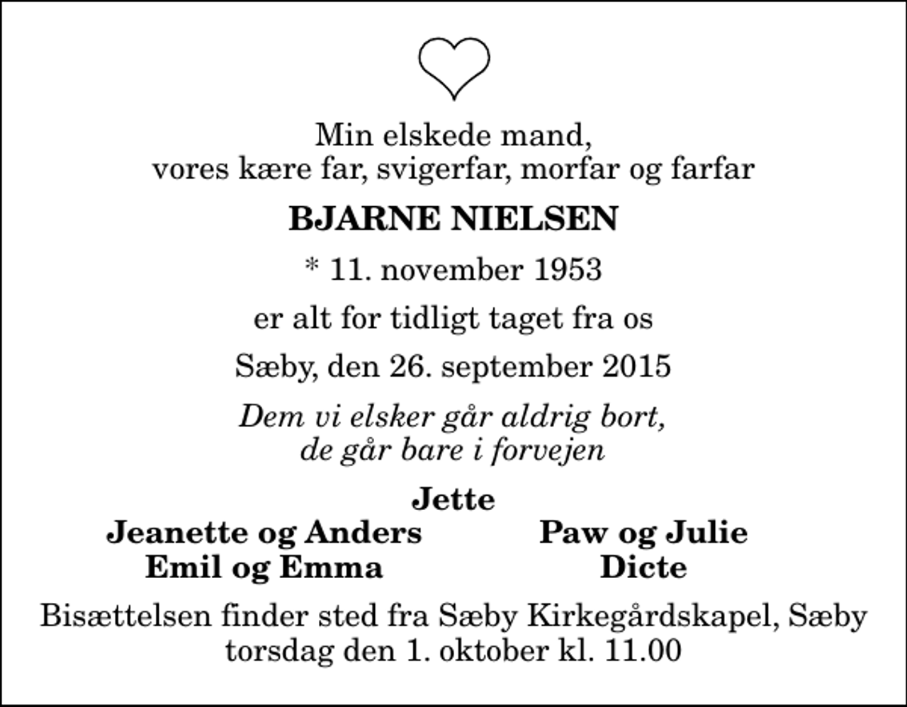 <p>Min elskede mand, vores kære far, svigerfar, morfar og farfar<br />Bjarne Nielsen<br />* 11. november 1953<br />er alt for tidligt taget fra os<br />Sæby, den 26. september 2015<br />Dem vi elsker går aldrig bort, de går bare i forvejen<br />Jette<br />Jeanette og Anders<br />Paw og Julie<br />Emil og Emma<br />Dicte<br />Bisættelsen finder sted fra Sæby Kirkegårdskapel, Sæby torsdag den 1. oktober kl. 11.00</p>