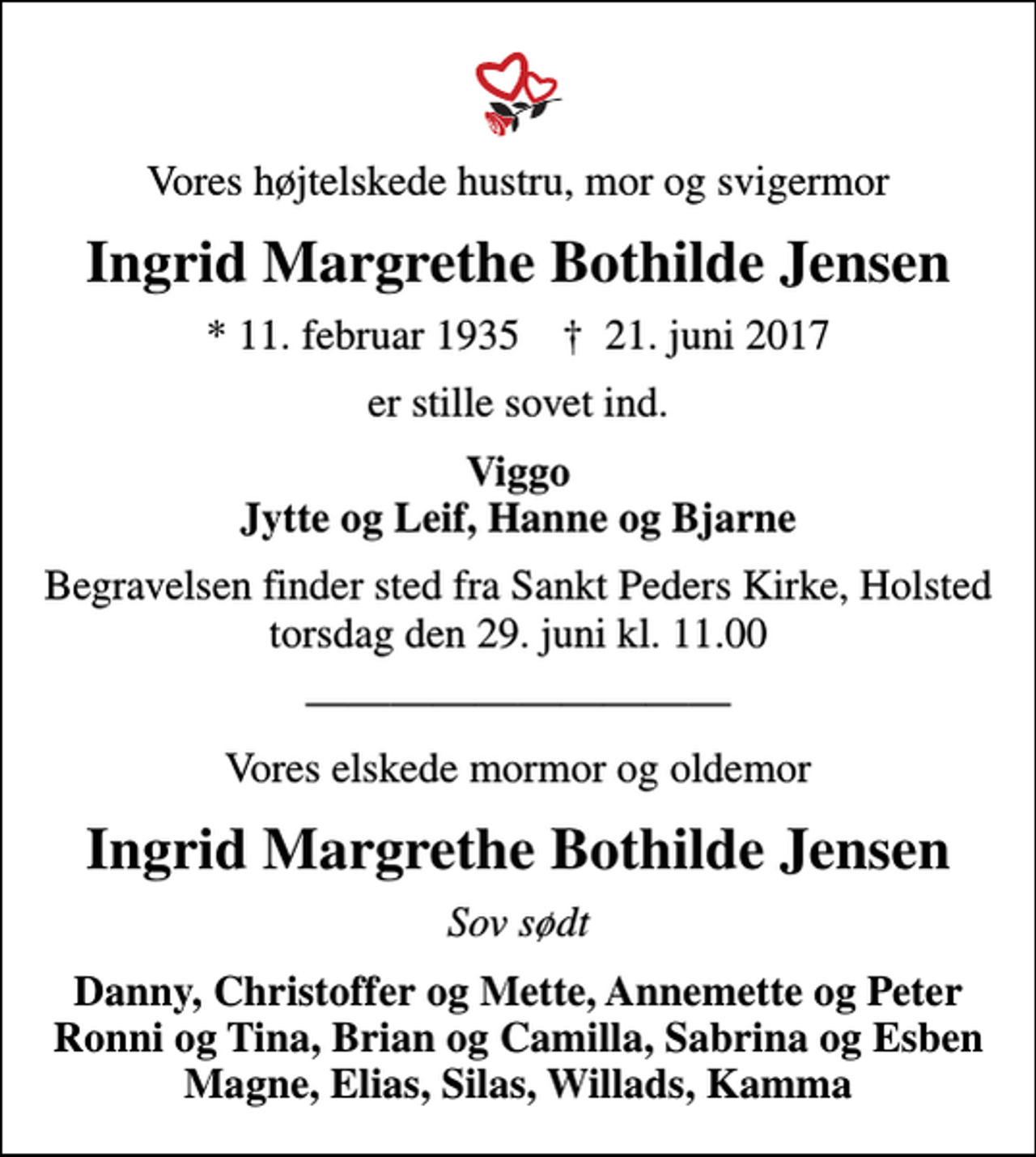 <p>Vores højtelskede hustru, mor og svigermor<br />Ingrid Margrethe Bothilde Jensen<br />* 11. februar 1935 ✝ 21. juni 2017<br />er stille sovet ind.<br />Viggo Jytte og Leif, Hanne og Bjarne<br />Begravelsen finder sted fra Sankt Peders Kirke, Holsted torsdag den 29. juni kl. 11.00<br />Vores elskede mormor og oldemor<br />Ingrid Margrethe Bothilde Jensen<br />Sov sødt<br />Danny, Christoffer og Mette, Annemette og Peter Ronni og Tina, Brian og Camilla, Sabrina og Esben Magne, Elias, Silas, Willads, Kamma</p>