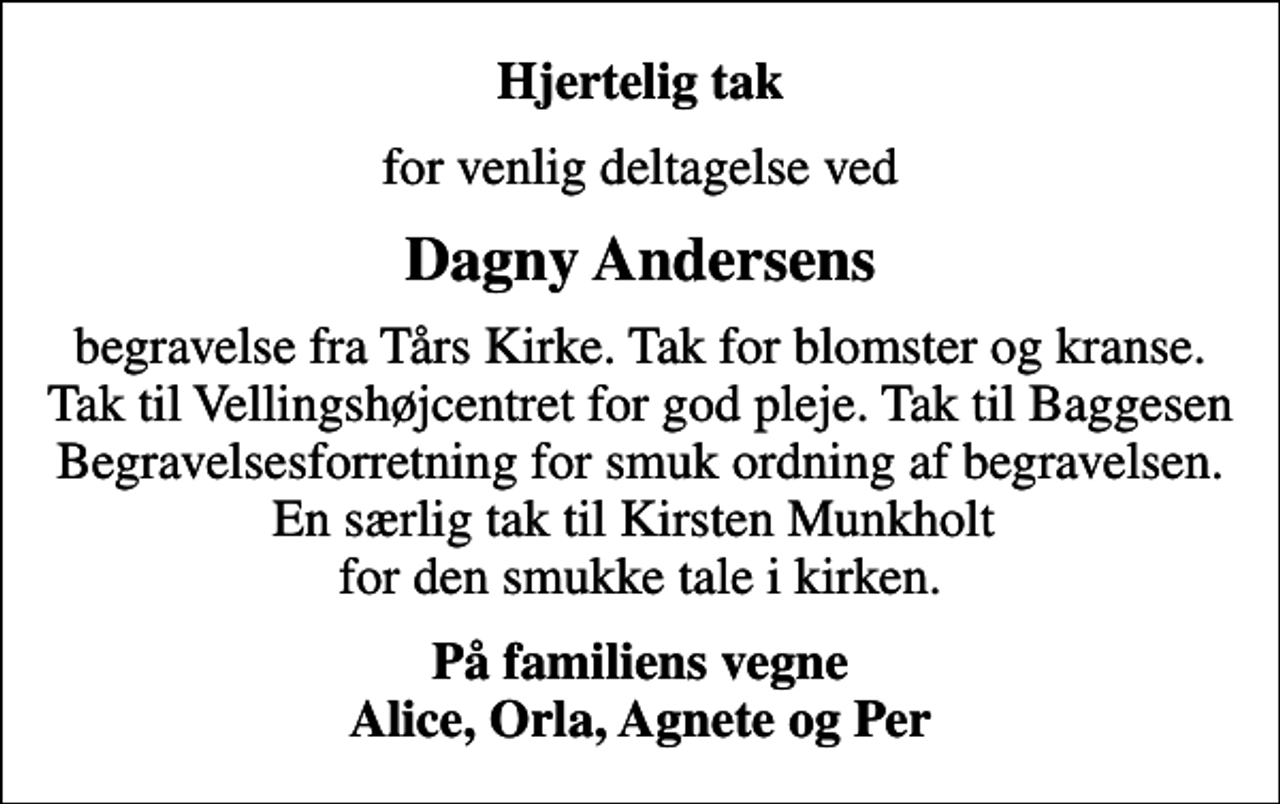 <p>Hjertelig tak<br />for venlig deltagelse ved<br />Dagny Andersens<br />begravelse fra Tårs Kirke. Tak for blomster og kranse. Tak til Vellingshøjcentret for god pleje. Tak til Baggesen Begravelsesforretning for smuk ordning af begravelsen. En særlig tak til Kirsten Munkholt for den smukke tale i kirken.<br />På familiens vegne Alice, Orla, Agnete og Per</p>