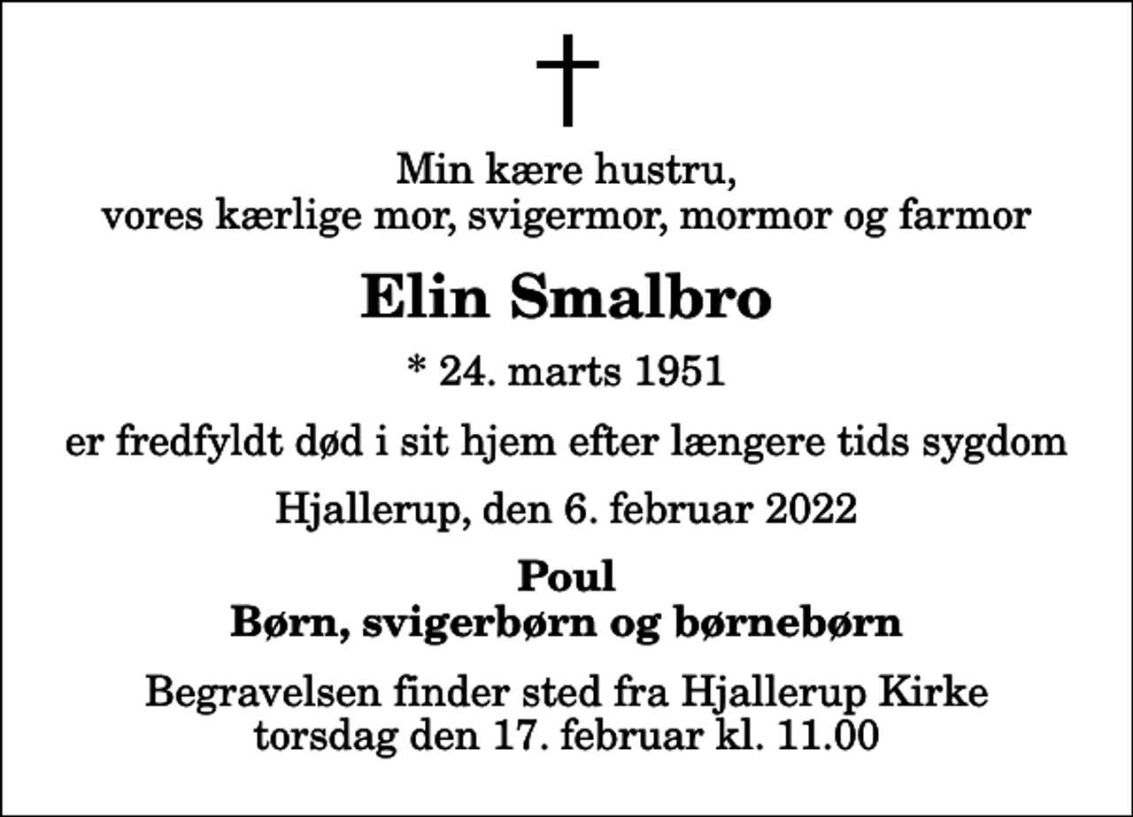 <p>Min kære hustru, vores kærlige mor, svigermor, mormor og farmor<br />Elin Smalbro<br />* 24. marts 1951<br />er fredfyldt død i sit hjem efter længere tids sygdom<br />Hjallerup, den 6. februar 2022<br />Poul Børn, svigerbørn og børnebørn<br />Begravelsen finder sted fra Hjallerup Kirke torsdag den 17. februar kl. 11.00</p>