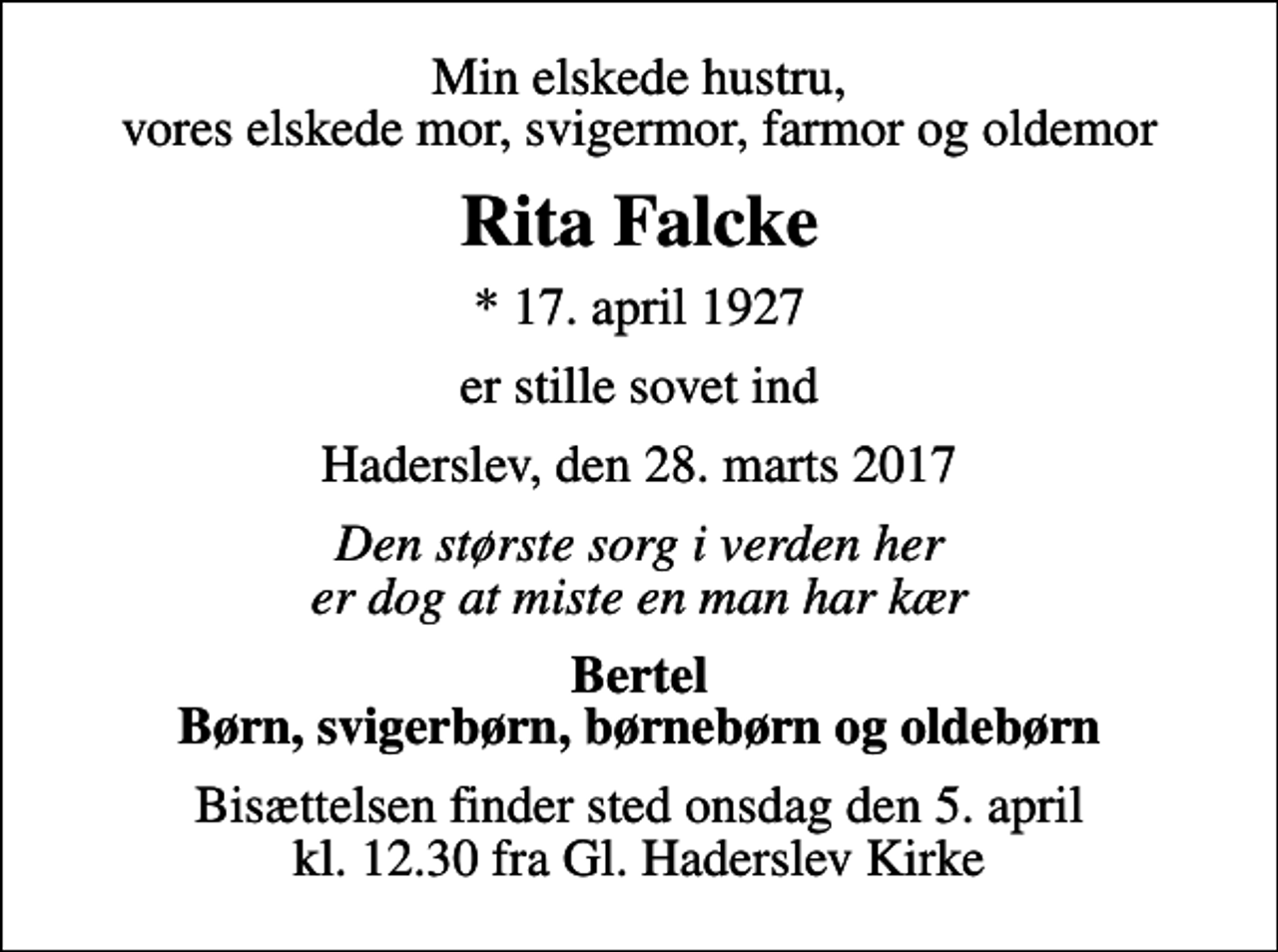<p>Min elskede hustru, vores elskede mor, svigermor, farmor og oldemor<br />Rita Falcke<br />* 17. april 1927<br />er stille sovet ind<br />Haderslev, den 28. marts 2017<br />Den største sorg i verden her er dog at miste en man har kær<br />Bertel Børn, svigerbørn, børnebørn og oldebørn<br />Bisættelsen finder sted onsdag den 5. april kl. 12.30 fra Gl. Haderslev Kirke</p>
