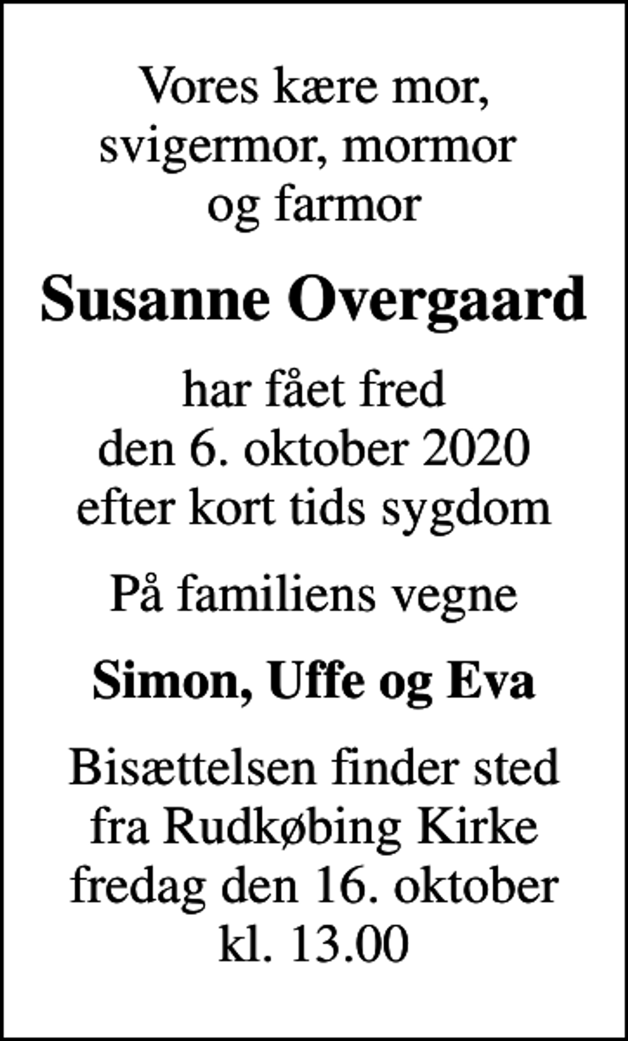 <p>Vores kære mor, svigermor, mormor og farmor<br />Susanne Overgaard<br />har fået fred den 6. oktober 2020 efter kort tids sygdom<br />På familiens vegne<br />Simon, Uffe og Eva<br />Bisættelsen finder sted fra Rudkøbing Kirke fredag den 16. oktober kl. 13.00</p>