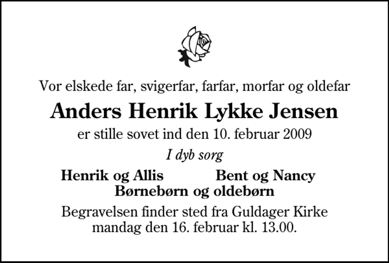 <p>Vor elskede far, svigerfar, farfar, morfar og oldefar<br />Anders Henrik Lykke Jensen<br />er stille sovet ind den 10. februar 2009<br />I dyb sorg<br />Henrik og Allis Bent og Nancy Børnebørn og oldebørn<br />Begravelsen finder sted fra Guldager Kirke lørdag den 14. februar kl. 13.00</p>