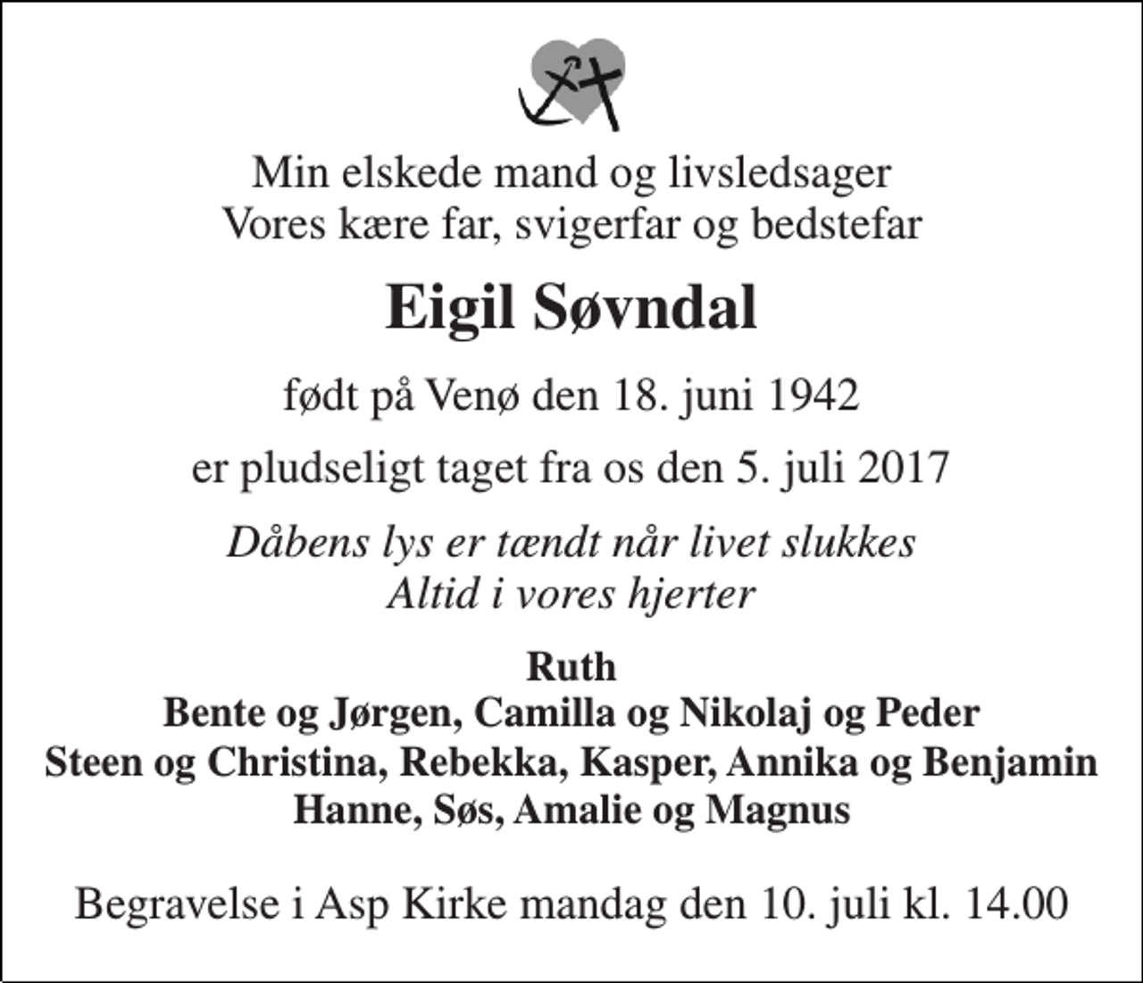 <p>Min elskede mand og livsledsager Vores kære far, svigerfar og bedstefar<br />Eigil Søvndal<br />født på Venø den 18. juni 1942<br />er pludseligt taget fra os den 5. juli 2017<br />Dåbens lys er tændt når livet slukkes Altid i vores hjerter<br />Ruth Bente og Jørgen, Camilla og Nikolaj og Peder Steen og Christina, Rebekka, Kasper, Annika og Benjamin Hanne, Søs, Amalie og Magnus<br />Begravelse i Asp Kirke mandag den 10. juli kl. 14.00</p>