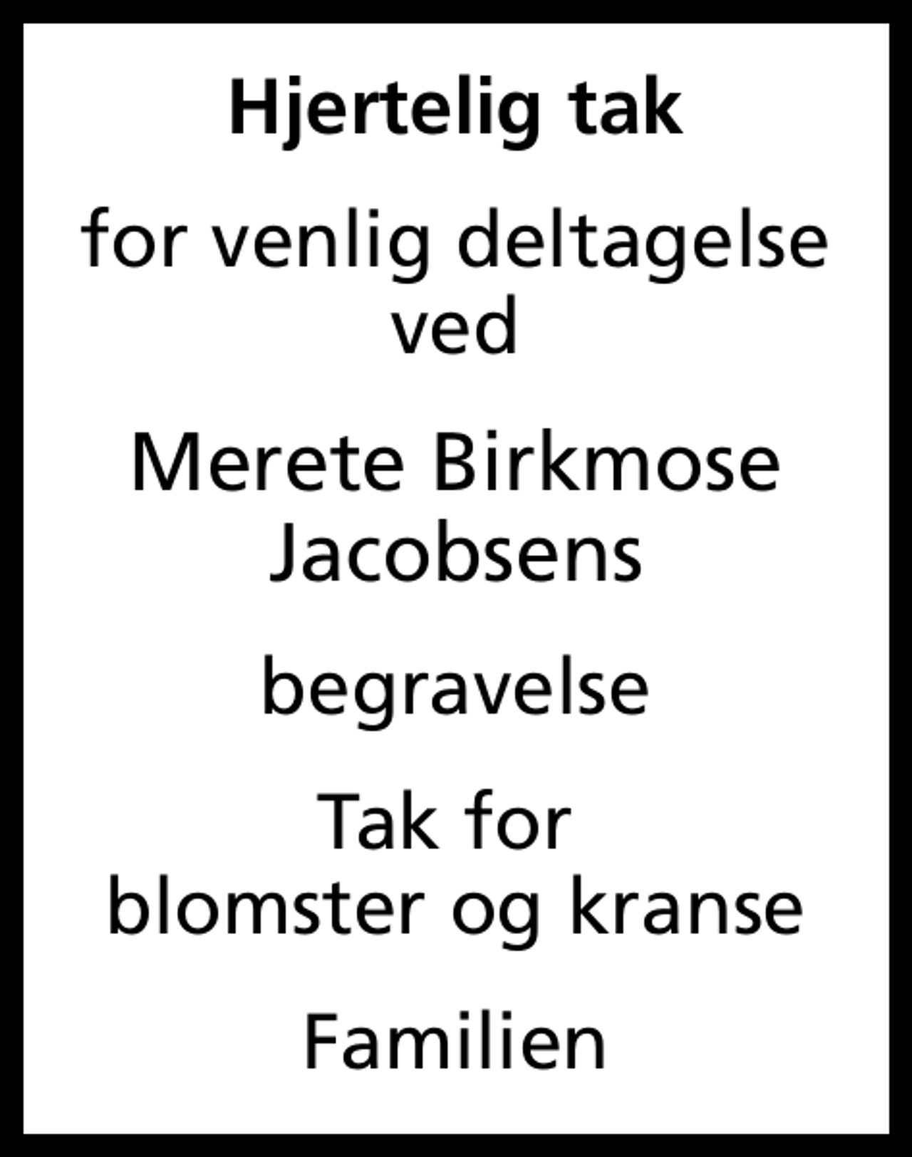 <p>Hjertelig tak<br />for venlig deltagelse ved<br />Merete Birkmose Jacobsens<br />begravelse<br />Tak for blomster og kranse<br />Familien</p>