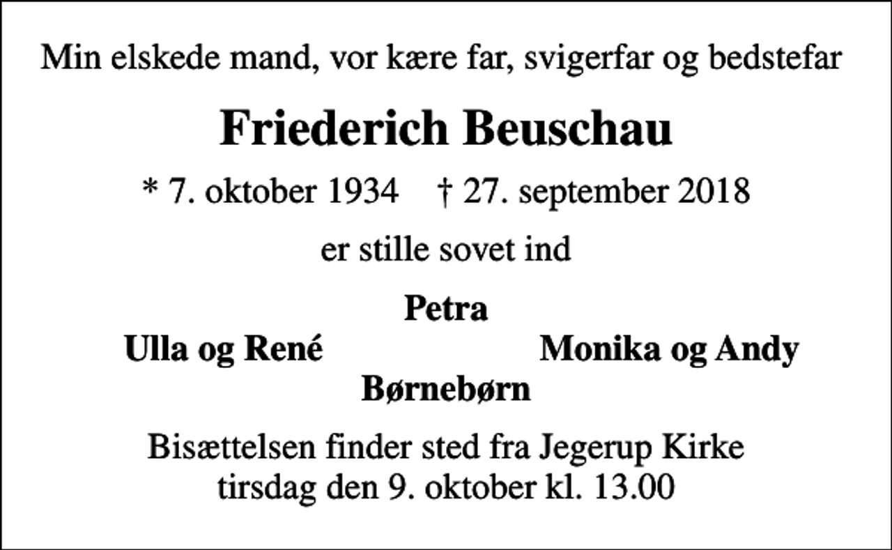 <p>Min elskede mand, vor kære far, svigerfar og bedstefar<br />Friederich Beuschau<br />* 7. oktober 1934 ✝ 27. september 2018<br />er stille sovet ind<br />Petra<br />Ulla og René<br />Monika og Andy<br />Bisættelsen finder sted fra Jegerup Kirke tirsdag den 9. oktober kl. 13.00</p>