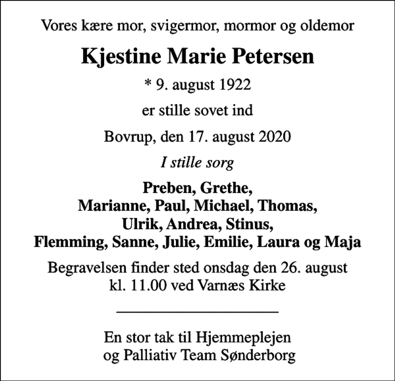 <p>Vores kære mor, svigermor, mormor og oldemor<br />Kjestine Marie Petersen<br />* 9. august 1922<br />er stille sovet ind<br />Bovrup, den 17. august 2020<br />I stille sorg<br />Preben, Grethe, Marianne, Paul, Michael, Thomas, Ulrik, Andrea, Stinus, Flemming, Sanne, Julie, Emilie, Laura og Maja<br />Begravelsen finder sted onsdag den 26. august kl. 11.00 ved Varnæs Kirke<br />En stor tak til Hjemmeplejen og Palliativ Team Sønderborg</p>