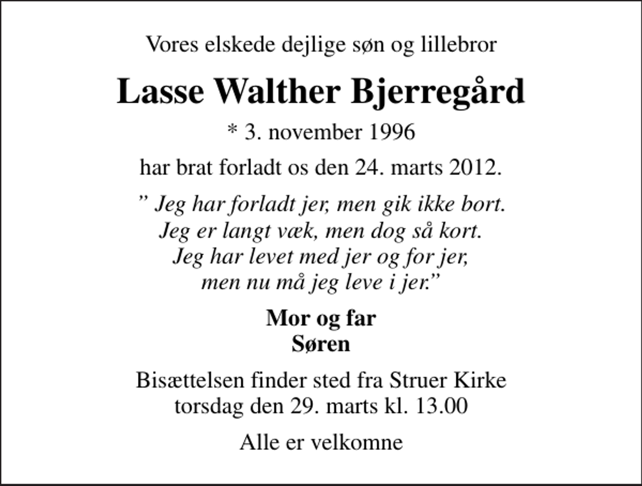<p>Vores elskede dejlige søn og lillebror<br />Lasse Walther Bjerregård<br />* 3. november 1996<br />har brat forladt os den 24. marts 2012.<br />Jeg har forladt jer, men gik ikke bort. Jeg er langt væk, men dog så kort. Jeg har levet med jer og for jer, men nu må jeg leve i jer.<br />Mor og far Søren<br />Bisættelsen finder sted fra Struer Kirke torsdag den 29. marts kl. 13.00<br />Alle er velkomne</p>