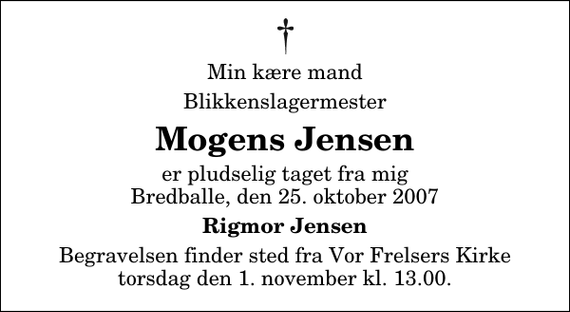 <p>Min kære mand<br />Blikkenslagermester<br />Mogens Jensen<br />er pludselig taget fra mig Bredballe, den 25. oktober 2007<br />Rigmor Jensen<br />Begravelsen finder sted fra Vor Frelsers Kirke torsdag den 1. november kl. 13.00</p>