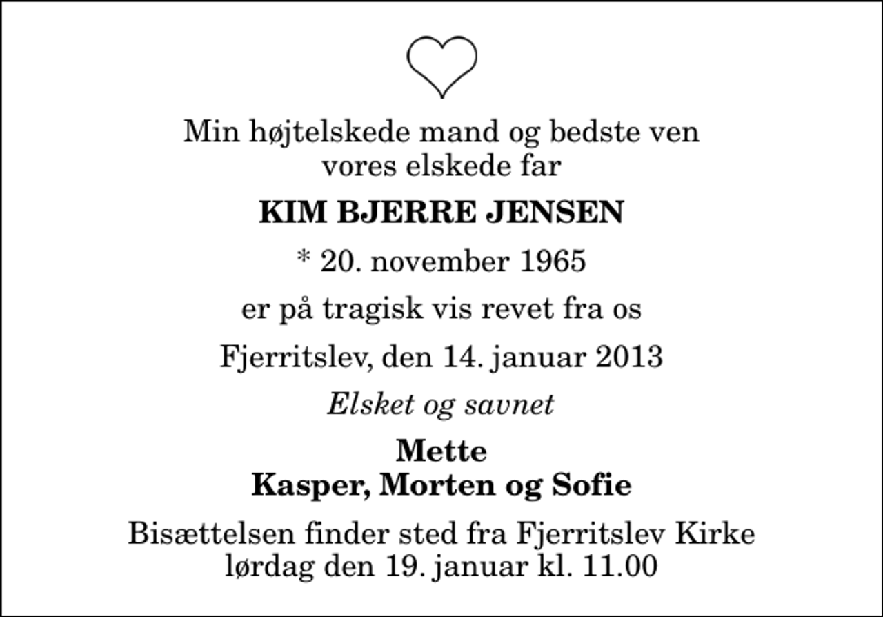 <p>Min højtelskede mand og bedste ven vores elskede far<br />Kim Bjerre Jensen<br />* 20. november 1965<br />er på tragisk vis revet fra os<br />Fjerritslev, den 14. januar 2013<br />Elsket og savnet<br />Mette Kasper, Morten og Sofie<br />Bisættelsen finder sted fra Fjerritslev Kirke lørdag den 19. januar kl. 11.00</p>