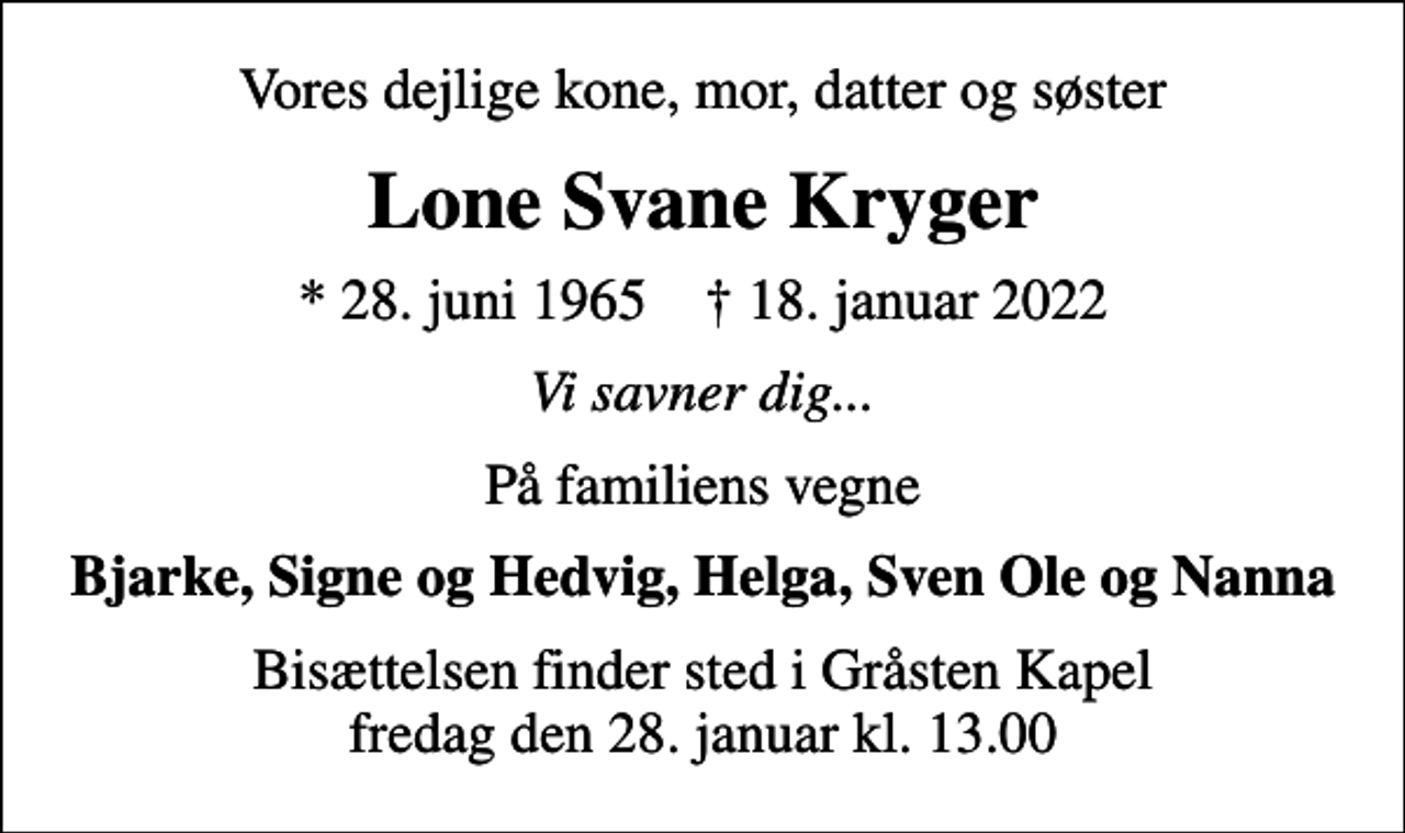 <p>Vores dejlige kone, mor, datter og søster<br />Lone Svane Kryger<br />* 28. juni 1965 ✝ 18. januar 2022<br />Vi savner dig...<br />På familiens vegne<br />Bjarke, Signe og Hedvig, Helga, Sven Ole og Nanna<br />Bisættelsen finder sted i Gråsten Kapel fredag den 28. januar kl. 13.00</p>