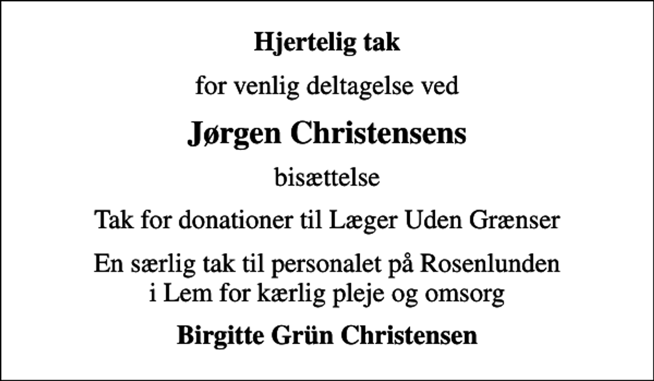 <p>Hjertelig tak<br />for venlig deltagelse ved<br />Jørgen Christensens<br />bisættelse<br />Tak for donationer til Læger Uden Grænser<br />En særlig tak til personalet på Rosenlunden i Lem for kærlig pleje og omsorg<br />Birgitte Grün Christensen</p>