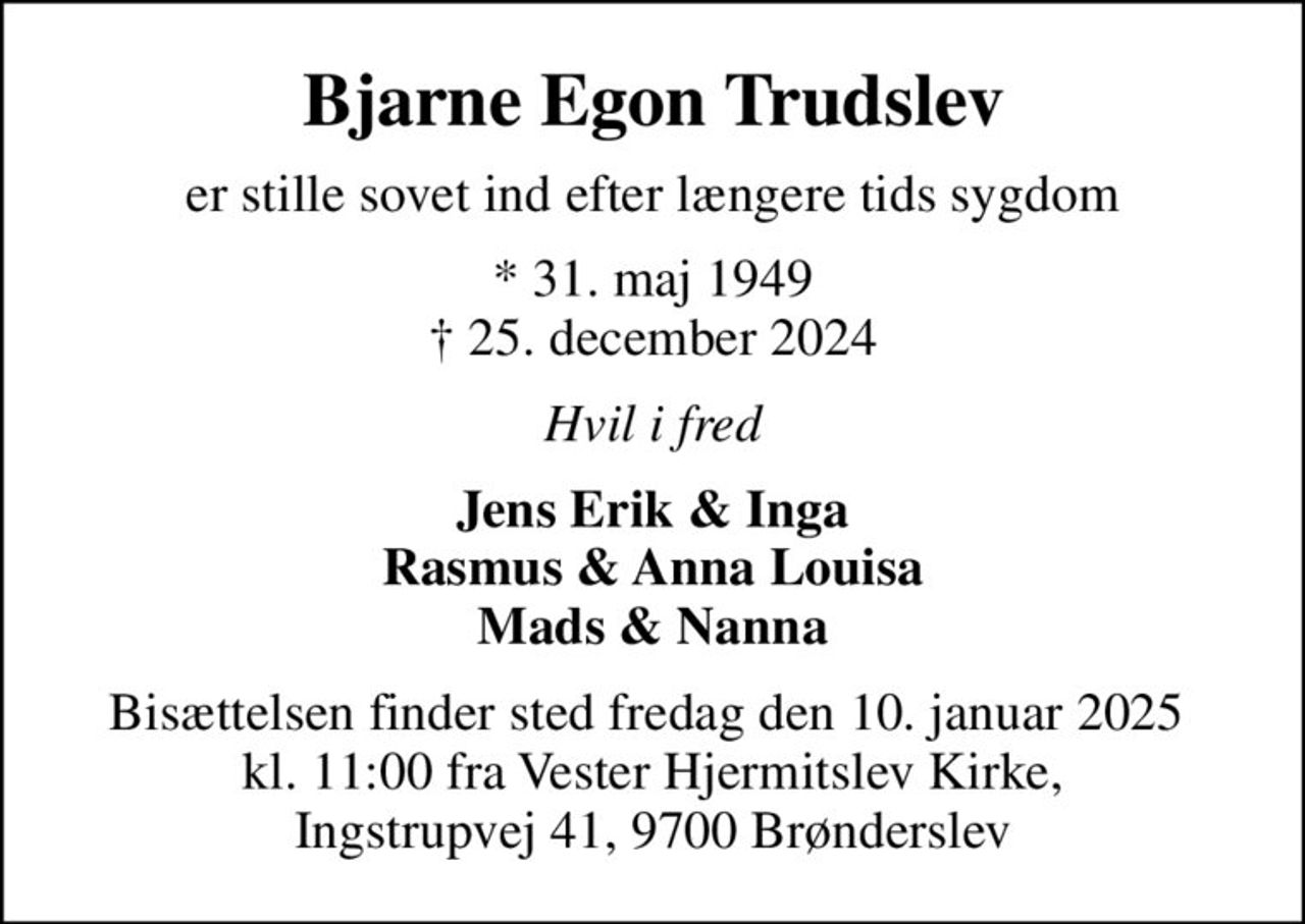 Bjarne Egon Trudslev
er stille sovet ind efter længere tids sygdom
* 31. maj 1949
						✝ 25. december 2024
Hvil i fred
Jens Erik & Inga Rasmus & Anna Louisa Mads & Nanna
Bisættelsen finder sted fredag den 10. januar 2025  kl. 11:00 fra Vester Hjermitslev Kirke, Ingstrupvej 41, 9700 Brønderslev