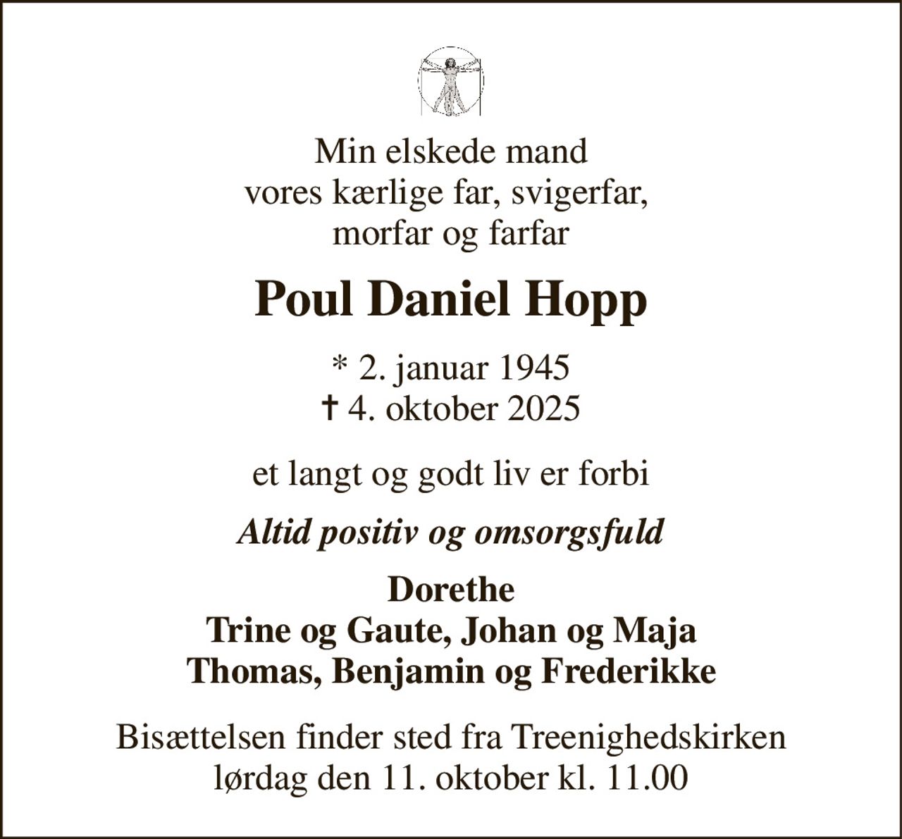 Min elskede mand vores kærlige far, svigerfar,  morfar og farfar 
Poul Daniel Hopp 
*​ 2. januar 1945​ ✝​ 4. oktober 2025 
et langt og godt liv er forbi 
Altid positiv og omsorgsfuld 
Dorethe Trine og Gaute, Johan og Maja Thomas, Benjamin og Frederikke 
Bisættelsen​ finder sted fra Treenighedskirken​ lørdag den 11. oktober​ kl. 11.00