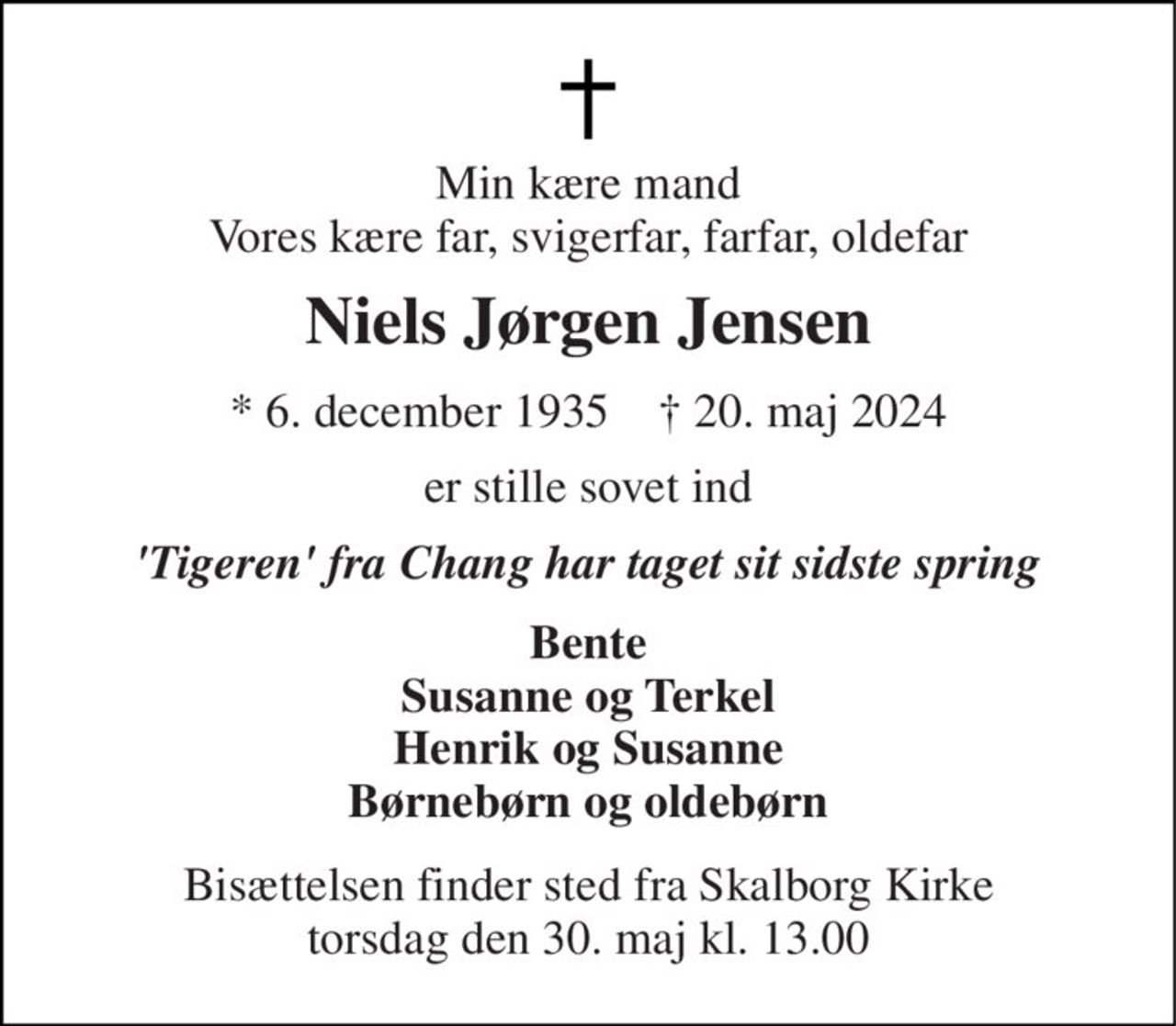 Min kære mand Vores kære far, svigerfar, farfar, oldefar 
Niels Jørgen Jensen 
*​ 6. december 1935​    †​ 20. maj 2024 
er stille sovet ind 
'Tigeren' fra Chang har taget sit sidste spring 
Bente Susanne og Terkel Henrik og Susanne Børnebørn og oldebørn 
Bisættelsen​ finder sted fra Skalborg Kirke​ torsdag den 30. maj​ kl. 13.00