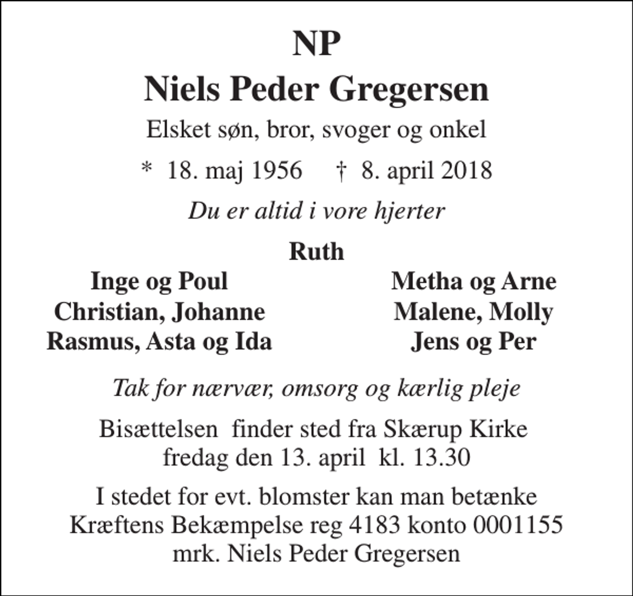 <p>NP<br />Niels Peder Gregersen<br />Elsket søn, bror, svoger og onkel<br />*​ 18. maj 1956​ †​ 8. april 2018<br />Du er altid i vore hjerter<br />Ruth<br />Inge og Poul<br />Metha og Arne<br />Christian, Johanne<br />Malene, Molly<br />Rasmus, Asta og Ida<br />Jens og Per<br />Tak for nærvær, omsorg og kærlig pleje<br />Bisættelsen​ finder sted fra Skærup Kirke​ fredag den 13. april​ kl. 13.30<br />I stedet for evt. blomster kan man betænke Kræftens Bekæmpelse reg 4183 konto 0001155 mrk. Niels Peder Gregersen</p>