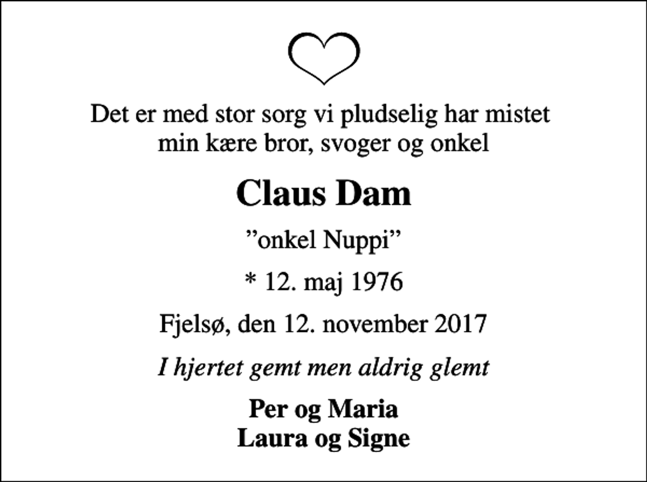 <p>Det er med stor sorg vi pludselig har mistet min kære bror, svoger og onkel<br />Claus Dam<br />onkel Nuppi<br />* 12. maj 1976<br />Fjelsø, den 12. november 2017<br />I hjertet gemt men aldrig glemt<br />Per og Maria Laura og Signe</p>