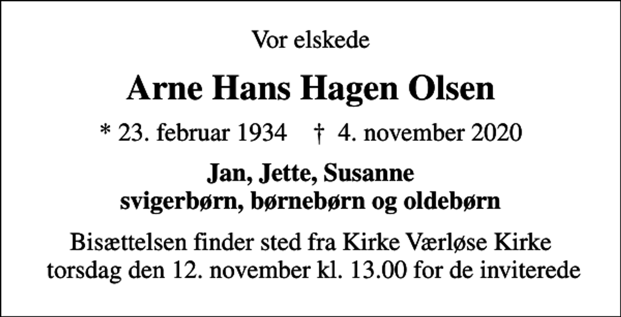 <p>Vor elskede<br />Arne Hans Hagen Olsen<br />* 23. februar 1934 ✝ 4. november 2020<br />Jan, Jette, Susanne svigerbørn, børnebørn og oldebørn<br />Bisættelsen finder sted fra Kirke Værløse Kirke torsdag den 12. november kl. 13.00 for de inviterede</p>