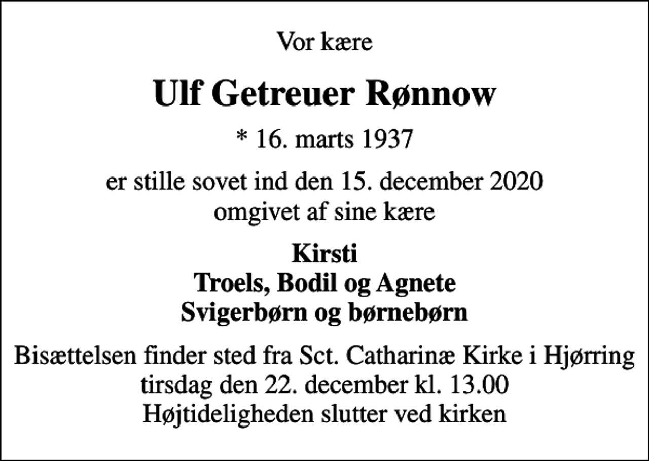 <p>Vor kære<br />Ulf Getreuer Rønnow<br />* 16. marts 1937<br />er stille sovet ind den 15. december 2020 omgivet af sine kære<br />Kirsti Troels, Bodil og Agnete Svigerbørn og børnebørn<br />Bisættelsen finder sted fra Sct. Catharinæ Kirke i Hjørring tirsdag den 22. december kl. 13.00 Højtideligheden slutter ved kirken</p>