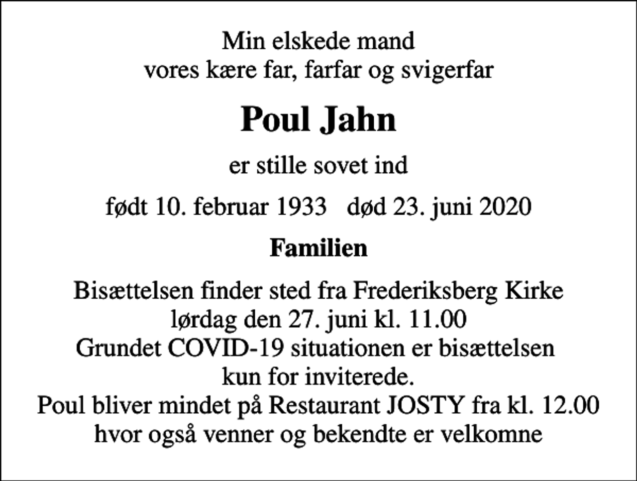 <p>Min elskede mand vores kære far, farfar og svigerfar<br />Poul Jahn<br />er stille sovet ind<br />født 10. februar 1933 død 23. juni 2020<br />Familien<br />Bisættelsen finder sted fra Frederiksberg Kirke lørdag den 27. juni kl. 11.00 Grundet COVID-19 situationen er bisættelsen kun for inviterede. Poul bliver mindet på Restaurant JOSTY fra kl. 12.00 hvor også venner og bekendte er velkomne</p>