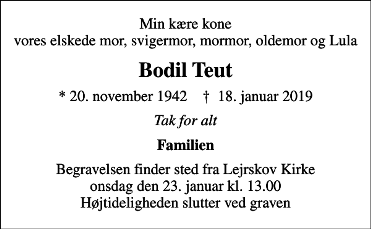 <p>Min kære kone vores elskede mor, svigermor, mormor, oldemor og Lula<br />Bodil Teut<br />* 20. november 1942 ✝ 18. januar 2019<br />Tak for alt<br />Familien<br />Begravelsen finder sted fra Lejrskov Kirke onsdag den 23. januar kl. 13.00 Højtideligheden slutter ved graven</p>