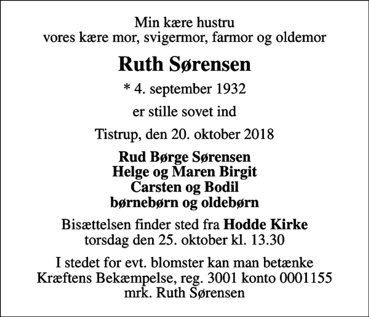 <p>Min kære hustru vores kære mor, svigermor, farmor og oldemor<br />Ruth Sørensen<br />*​ 4. september 1932<br />er stille sovet ind<br />Tistrup, den 20. oktober 2018<br />Rud Børge Sørensen Helge og Maren Birgit Carsten og Bodil børnebørn og oldebørn<br />Bisættelsen​ finder sted fra Hodde Kirke torsdag den 25. oktober​ kl. 13.30<br />I stedet for evt. blomster kan man betænke Kræftens Bekæmpelse reg. 3001 konto 0001155 mrk. Ruth Sørensen</p>