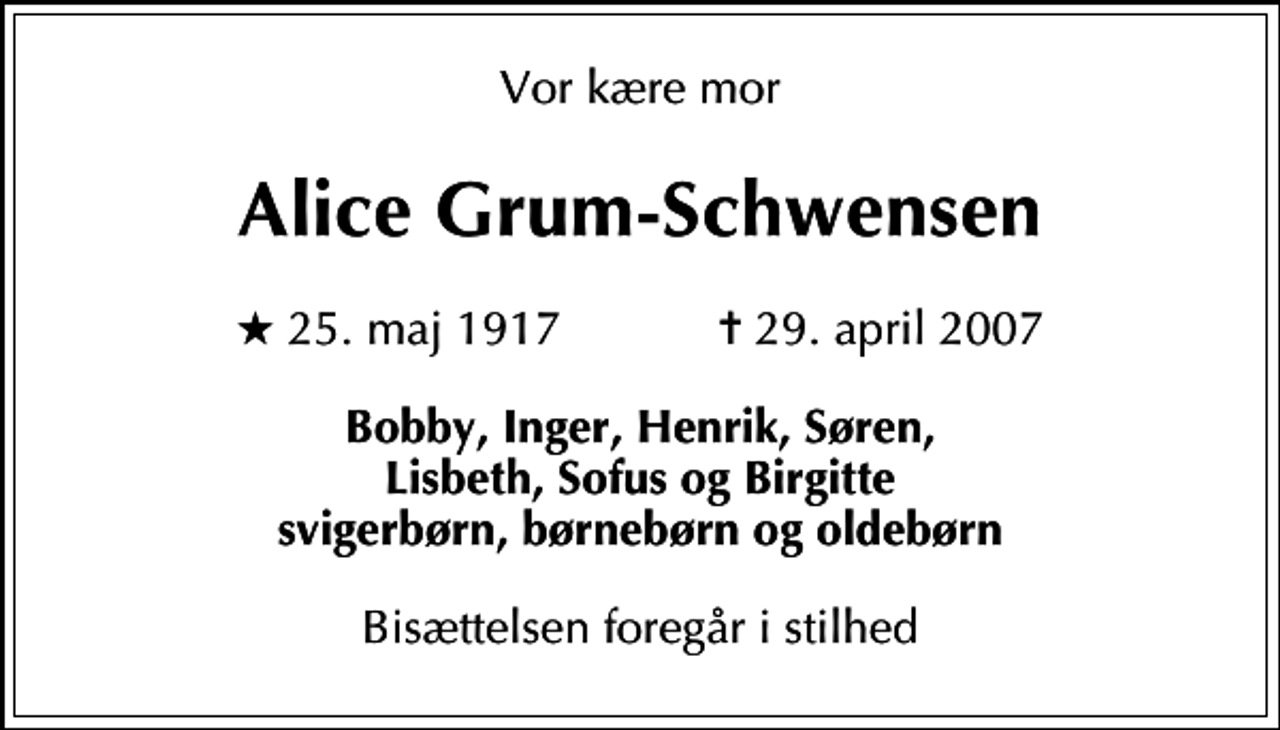 <p>Vor kære mor<br />Alice Grum-Schwensen<br />* 25. maj 1917 ✝ 29. april 2007<br />Bobby, Inger, Henrik, Søren, Lisbeth, Sofus og Birgitte svigerbørn, børnebørn og oldebørn<br />Bisættelsen foregår i stilhed</p>