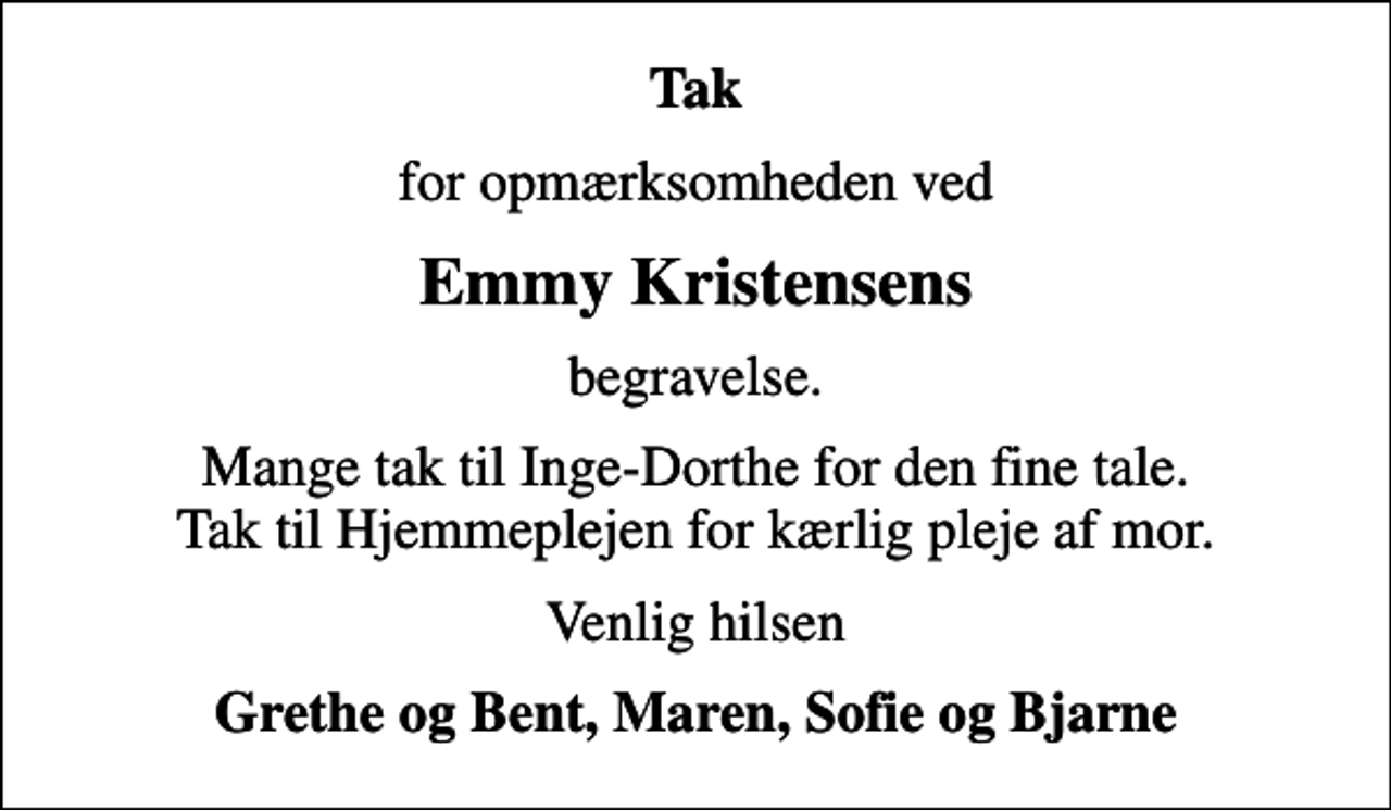 <p>Tak<br />for opmærksomheden ved<br />Emmy Kristensens<br />begravelse.<br />Mange tak til Inge-Dorthe for den fine tale. Tak til Hjemmeplejen for kærlig pleje af mor.<br />Venlig hilsen<br />Grethe og Bent, Maren, Sofie og Bjarne</p>