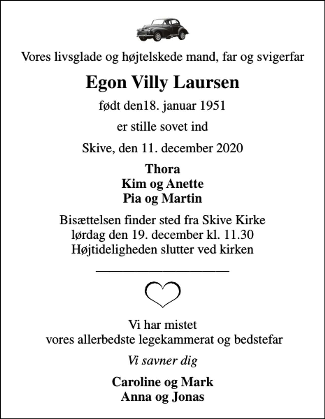 <p>Vores livsglade og højtelskede mand, far og svigerfar<br />Egon Villy Laursen<br />født den18. januar 1951<br />er stille sovet ind<br />Skive, den 11. december 2020<br />Thora Kim og Anette Pia og Martin<br />Bisættelsen finder sted fra Skive Kirke lørdag den 19. december kl. 11.30 Højtideligheden slutter ved kirken<br />Vi har mistet vores allerbedste legekammerat og bedstefar<br />Vi savner dig<br />Caroline og Mark Anna og Jonas</p>
