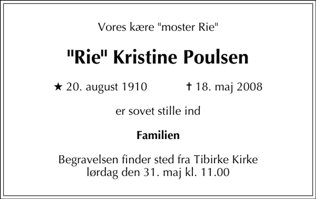 <p>Vores kære "moster Rie"<br />"Rie" Kristine Poulsen<br />* 20. august 1910 ✝ 18. maj 2008<br />er sovet stille ind<br />Familien<br />Begravelsen finder sted fra Tibirke Kirke lørdag den 31. maj kl. 11.00</p>
