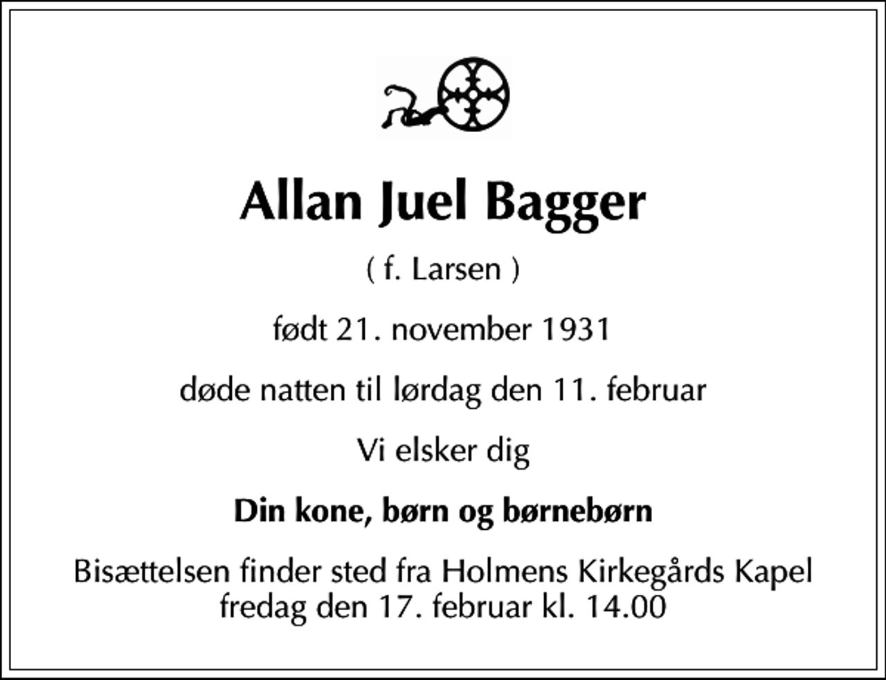 <p>Allan Juel Bagger<br />( f. Larsen )<br />født 21. november 1931<br />døde natten til lørdag den 11. februar<br />Vi elsker dig<br />Din kone, børn og børnebørn<br />Bisættelsen finder sted fra Holmens Kirkegårds Kapel fredag den 17. februar kl. 14.00</p>