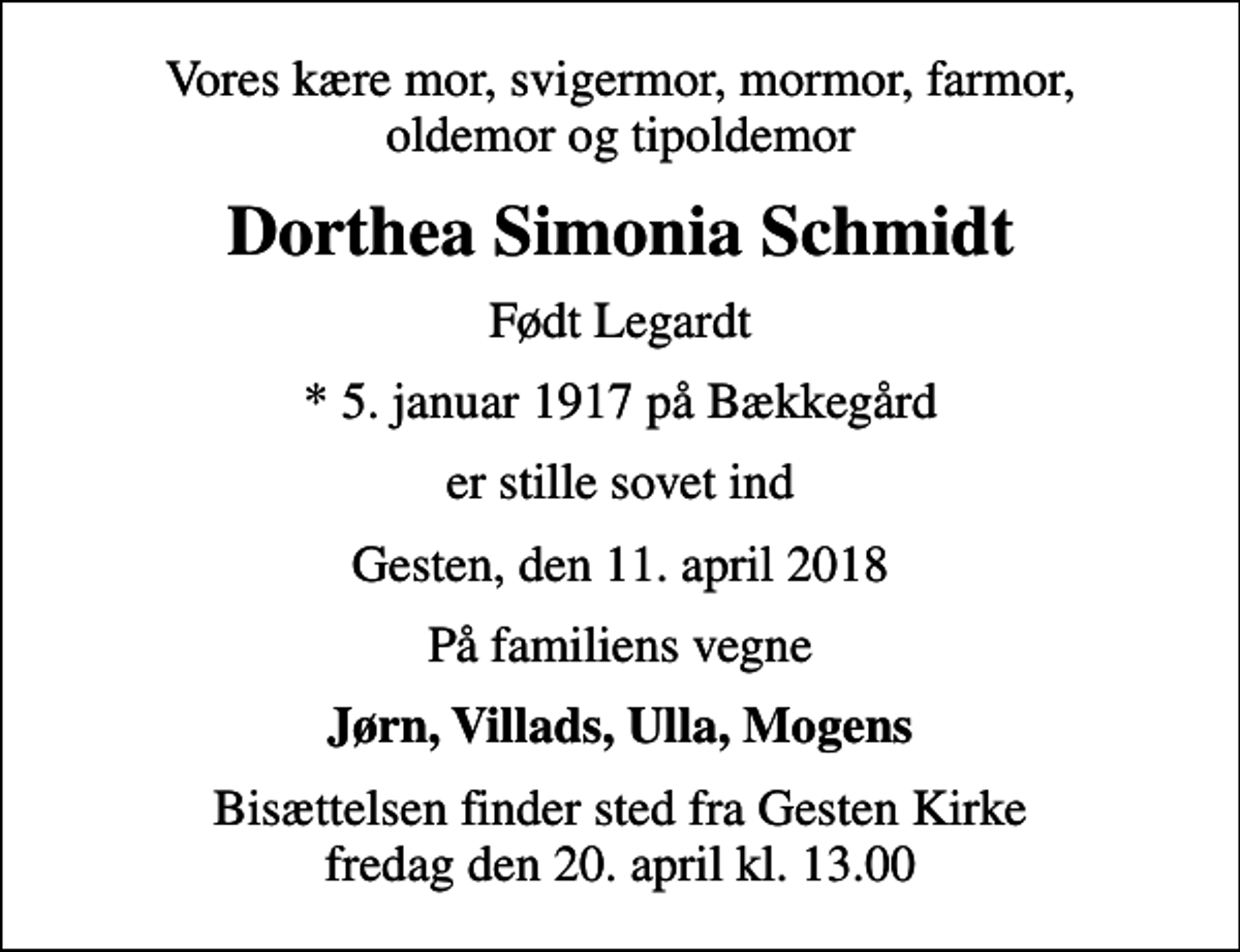 <p>Vores kære mor, svigermor, mormor, farmor, oldemor og tipoldemor<br />Dorthea Simonia Schmidt<br />Født Legardt<br />* 5. januar 1917 på Bækkegård<br />er stille sovet ind<br />Gesten, den 11. april 2018<br />På familiens vegne<br />Jørn, Villads, Ulla, Mogens<br />Bisættelsen finder sted fra Gesten Kirke fredag den 20. april kl. 13.00</p>