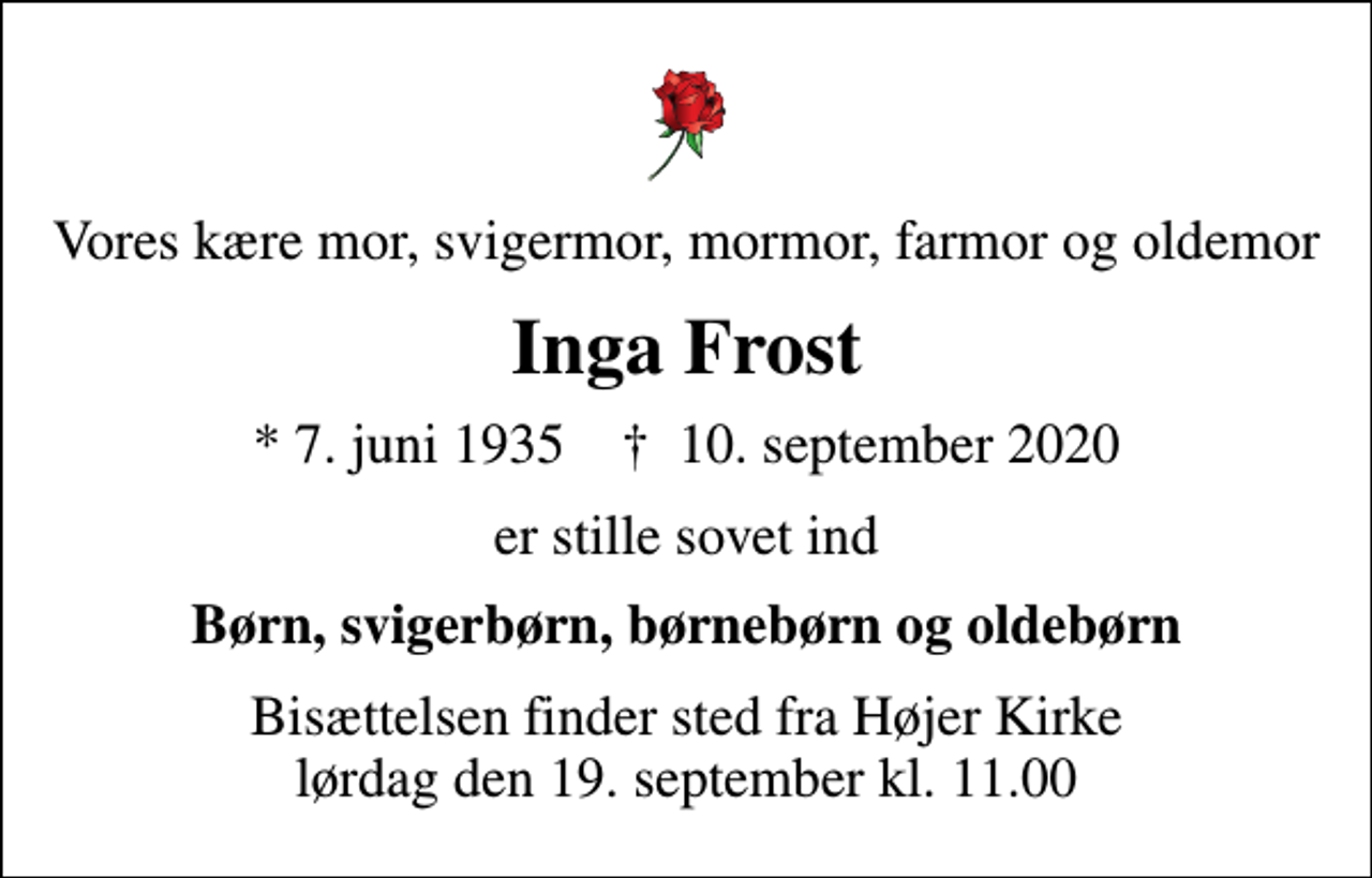 <p>Vores kære mor, svigermor, mormor, farmor og oldemor<br />Inga Frost<br />* 7. juni 1935 ✝ 10. september 2020<br />er stille sovet ind<br />Børn, svigerbørn, børnebørn og oldebørn<br />Bisættelsen finder sted fra Højer Kirke lørdag den 19. september kl. 11.00</p>