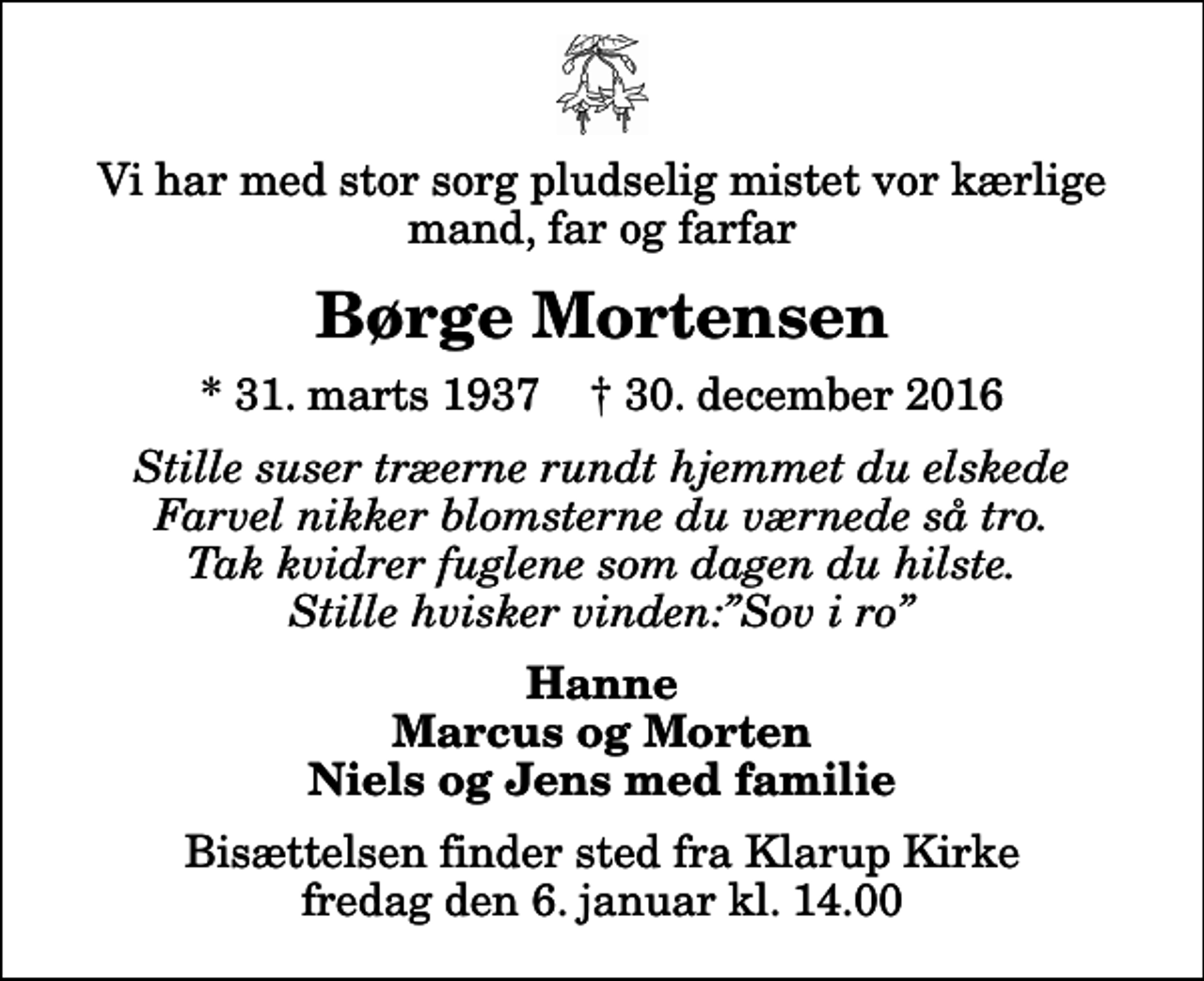 <p>Vi har med stor sorg pludselig mistet vor kærlige mand, far og farfar<br />Børge Mortensen<br />* 31. marts 1937 ✝ 30. december 2016<br />Stille suser træerne rundt hjemmet du elskede Farvel nikker blomsterne du værnede så tro. Tak kvidrer fuglene som dagen du hilste. Stille hvisker vinden:Sov i ro<br />Hanne Marcus og Morten Niels og Jens med familie<br />Bisættelsen finder sted fra Klarup Kirke fredag den 6. januar kl. 14.00</p>