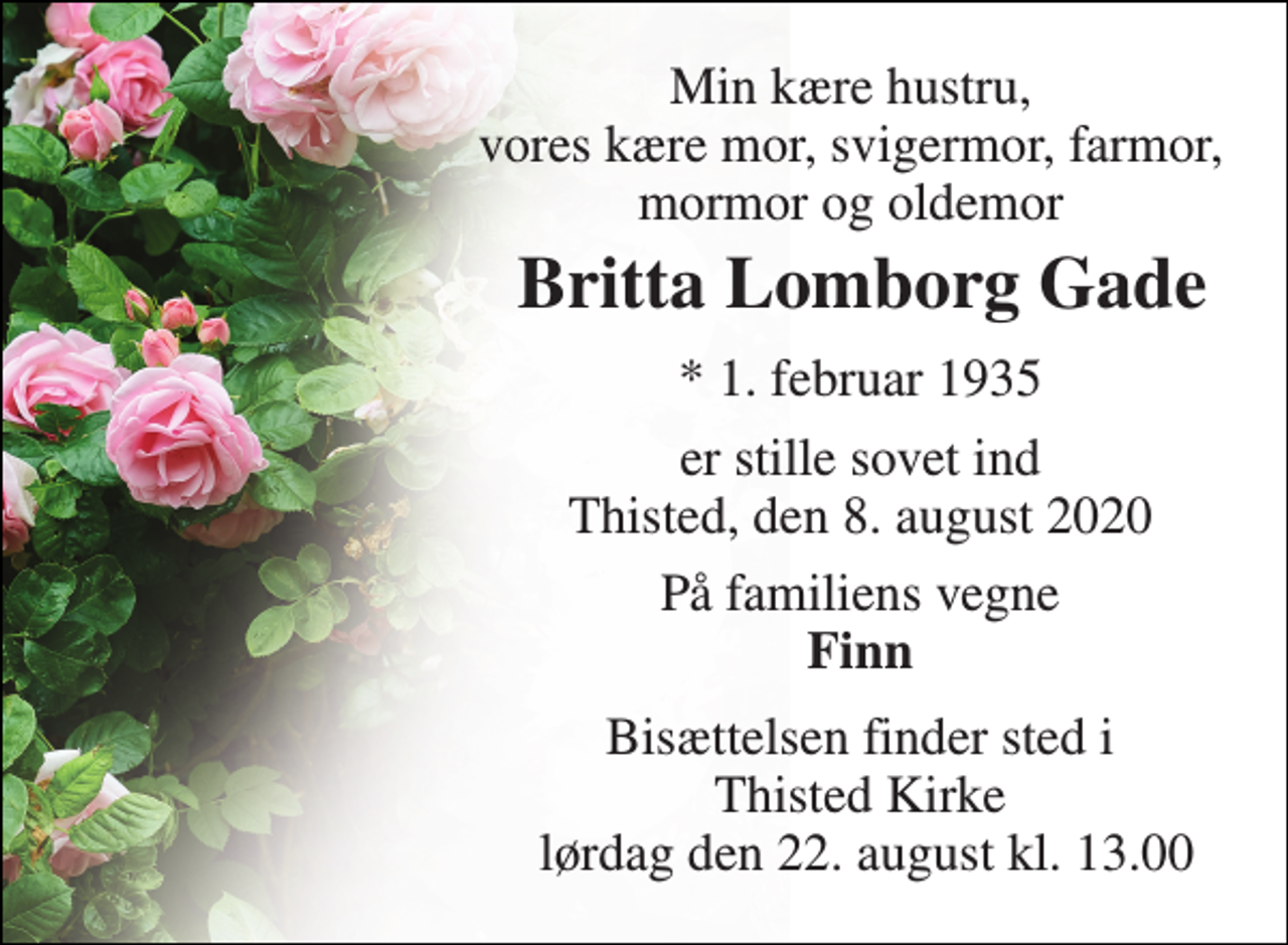<p>Min kære hustru, vores kære mor, svigermor, farmor, mormor og oldemor<br />Britta Lomborg Gade​<br />*​ 1. februar 1935<br />er stille sovet ind Thisted, den 8. august 2020<br />På familiens vegne Finn<br />Bisættelsen finder sted i Thisted Kirke lørdag den 22. august kl. 13.00</p>