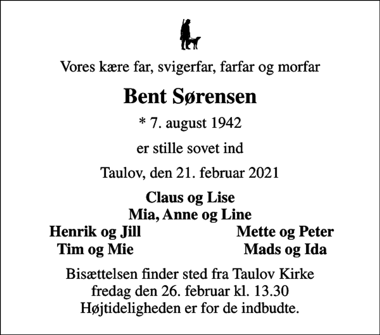 <p>Vores kære far, svigerfar, farfar og morfar<br />Bent Sørensen<br />* 7. august 1942<br />er stille sovet ind<br />Taulov, den 21. februar 2021<br />Claus og Lise Mia, Anne og Line<br />Henrik og Jill<br />Mette og Peter<br />Tim og Mie<br />Mads og Ida<br />Bisættelsen finder sted fra Taulov Kirke fredag den 26. februar kl. 13.30 Højtideligheden er for de indbudte.</p>