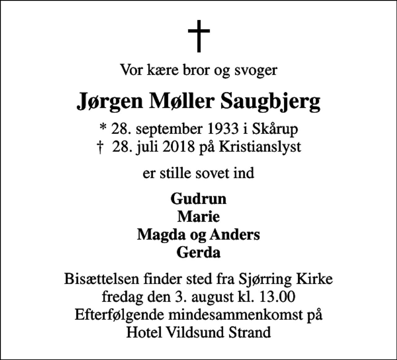 <p>Vor kære bror og svoger<br />Jørgen Møller Saugbjerg<br />* 28. september 1933 i Skårup<br />✝ 28. juli 2018 på Kristianslyst<br />er stille sovet ind<br />Gudrun Marie Magda og Anders Gerda<br />Bisættelsen finder sted fra Sjørring Kirke fredag den 3. august kl. 13.00 Efterfølgende mindesammenkomst på Hotel Vildsund Strand</p>