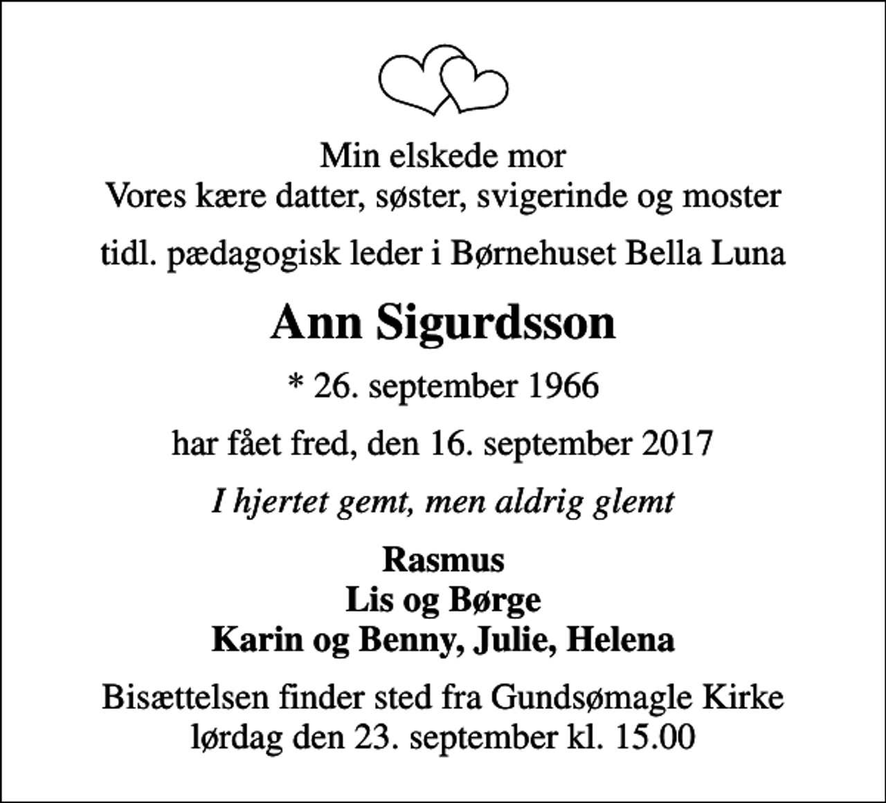 <p>Min elskede mor Vores kære datter, søster, svigerinde og moster<br />tidl. pædagogisk leder i Børnehuset Bella Luna<br />Ann Sigurdsson<br />* 26. september 1966<br />har fået fred, den 16. september 2017<br />I hjertet gemt, men aldrig glemt<br />Rasmus Lis og Børge Karin og Benny, Julie, Helena<br />Bisættelsen finder sted fra Gundsømagle Kirke lørdag den 23. september kl. 15.00</p>